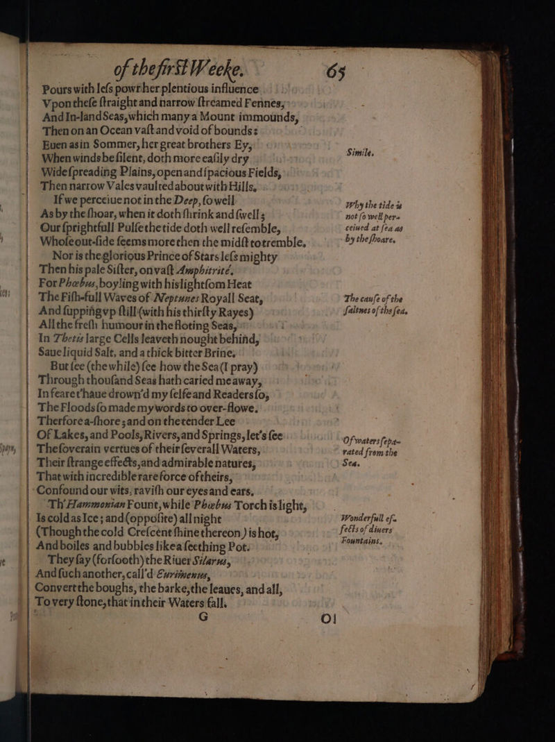 — = a ee SSS ees — = of thefirilWeeke. Pours with le(s powr her plentious influence: Vponthefe ftraight and narrow {treamed Fennes;’ And In-land Seas,which many a Mount immounds, Then onan Ocean vaftandvoid of bounds: | : Euen asin Sommer, her great brothers Ey, When windsbefilent, doth more eafily dry Widefpreading Plains, openand{pacious Fields, Then narrow Vales vaulted about with Hills, If we perceiue not inthe Deep, (owell As by the fhoar, when it doth fhrink and {wells Our fprightfall Pulfethetide doth well refemble, Whole out-fide feems more then the midft totremble. Nor is theglorious Prince of Stars le{s mighty Then his pale Sifter, onvalt Awsphitrité. For Phebus, boyling with hislightfom Heat The Fifh-full Waves of Neptunes Royall Seat, And fuppifigvp ftill (with his thirfty Rayes) Allthe frefh humourinthe floting Seas, In Theres large Cells leaveth nought behind, Saue liquid Salt, and a thick bitter Brine, But fee (the while) (ce how the Sea(I pray) In fearet‘haue drown’d my felfeand Readers{o, The Floods {o made mywords to over-flowe. Therforea-fhore ;and on thetender Lee Of Lakes, and Pools, Rivers,and Springs, let’s {ee Thefoverain vertues of their f{everall Waters, Their ftrange effeéts,and'admirable natures, That with incrediblerare force of theirs, Confound our wits, ravifh our éyesand ears. Th’ Hammonian Fount, while Phebus Torchislight, Is coldas Ice; and(oppofite) all night (Thoughthecold Crefcent thine thereon ) is hot, They fay (forfooth) the Riuer Si/arus, And fuch another, call’d Exrimenns, Convertthe boughs, the barke, the leaues, and all, G 65 Simile, Why the tide t not (o well bers ceiued at fea ag by the fhoare. The caufe of the faltnes ofthe feds ‘Of waters fepae vated from the Sea. Wonderful efe feéts of diners Fountains.