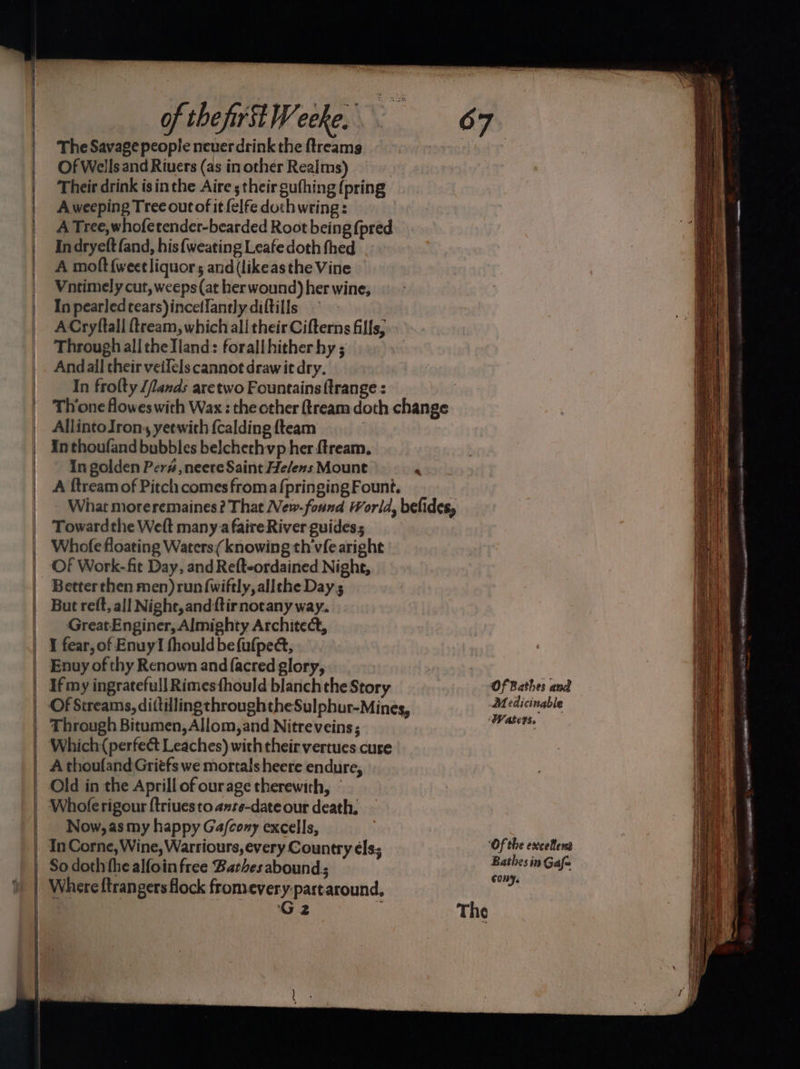 a —— SS ee =p — of the first Weeke. The Savage people neuer drink the ftreamg Of Wells and Riuers (as in other Realms) Their drink isin the Aire ; their gufhing {pring A weeping Tree out of it {elfe doch wring : A Tree, whofetender-bearded Root being {pred In dryeft fand, his {weating Leafe doth fhed A molt {weet liquors and (likeasthe Vine Vntimely cut, weeps (at her wound) her wine, In pearledtears)incetlantly diftills ACryftall ftream, which ali their Cifterns fills, Through all the Tland: forallhither hy ; Andall their veilels cannot drawit dry. In frolty /fands aretwo Fountains {trange : : Thone flowes with Wax: the other ftream doth change AllintoIron, yeewith {calding {team In thoufand bubbles belchethvp her ftream. In golden Per#,neere Saint Helens Mount P A f{tream of Pitch comes froma f{pringing Fount. GreatEnginer, Almighty Architect, Enuy of thy Renown and facred glory, If my ingratefull Rimesfhould blanchthe Story Of Bathes and Of Streams, dittillingthroughtheSulphur-Mines, Medicinable Through Bitumen, Allom, and Nitreveins; eee Which perfect Leaches) with their vertues cure A thoufand Gritfs we mortals heere endure, Old in the Aprill of ourage therewith, © Whole rigour {triues to ante-date our death. Now, as my happy Ga/cony excells, In Corne, Wine, Warriours, every Country els; Of the excellens So doth the alfoin free Barthes abound; os in Gafe G2 The