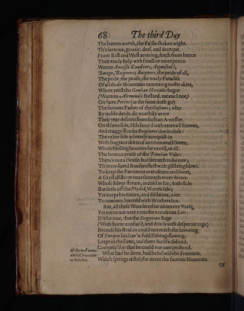 Aerfull Fountain of Beleftat. 63. The third Day The barren womb, the Palfie-fhaken wight, From Eaftand Weft arriving, fetch from hence Their ready help with {mall or noexpence. Witnes Aucoffz, Cand rets, Aigue(cald, Barege, Baigners; Baiguers,the prideof all, The pride,the praife,che onely Paradife Ofall chofe Mountains mounting totheskies,. Where yerlt the Gaulan Hercules begot On faire Piréze (as the famedoth go) The famous Father of the Ga/cons, who. By nobledeeds, do worthily averr Their true defcent fromfuchan Ancefter.’ On th’one fide, Hils hoar’d with eternall Snowes;. The other fide is fweetly éompaft-in With fragrant skirtsof an immortall Green, Whofef{miling beauties farexcell;inalf, The famous praife of the Peveian Vale: There’s nota Houfe, bur feemeth to be new 5: 7 Tiveven-flated Roofsreflectwith gliftringblews: .~ To keep the Pavementevercleane and {weet,, A Cryftall River runsthrough every Street, Whole Silver {tream, as cold as ée,doth flide: But little off the Phy/fick Waters fideig sto Yer kceps hisnature, and difdaines,aiot: Tointermix hiscoldwith th’others hot. Bur, all thefe Wonders that adorn my Verfe, Yet comenot neer vntothe wondrous Lers: } If itbetrue, thatthe Stagyrzan Sage | pe (With thame confus‘d,and driv'n with defperate rage)’ Becaufe his Reafon could not reach the knowing: Of Exripus hisfeav’n-fold Ebbing-flowing, Leapt inthe fame, and there hislifedidend, Compriz’din that he could not comprehend. _ What had he done, had he beheld che Fountain, Which (prings at Be/e/Fat neerethe famous Mountain ° ee aa ees