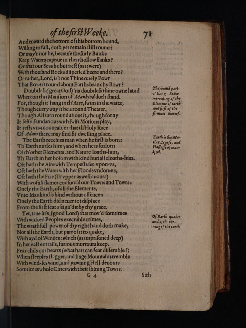 SSS SSS SS SS Andtowardthebottom ofthisbottom bound, — Willing to fall, doth yet remain ftillround? Ormay’t not be, becauféethefurly Banks Keep Waterscaptiue in their hollow flanks? Or that our Seas be buttreft (as it were) Or rather, Lord, is't not Thine onely Powr That Bows itround about Earths branchy Bowr? Whereon this Manfion of AZankind doth ftand. For, though it hang inth’ Aire, {wim in the water, Thoughcuery way it be around Theater, Though Allturn round about it, chcugh foray It felfs Fundations with{wift Motions play, It re{ts yn-mooueable: that th’Holy Race Of Adam there may find fit dwelling place. The Earth receiues man when he firlt is borns Th Earthnurfes him3and when heis forlorn Of ch’orher Elements, and Nature loaths-him, Th Earth in her bofomwith kind buriall cloaths-him. Oft hath the Aire with Tempetts{et-vpon-vs, Oft hath the Water with her Floodsvndone-vs, Oft hath the Fire (¢h’vpper as well as ours) With wofuli fames confum’d our Townsand Towrs: Onely the Earth, ofall the Elements, Onely the Earth did neuer iot difplace From the firft feat afsign’dit by thy grace. Yet, true itis.(g00d Lord) that mov’d-fomtimes With wicked Peoples execrable crimes, Thewrathfull powerof thy right hand doth make, Not all the Earth, but part of irto.quake, : With ayd of Windes: which (as imprifoned deep) Inher valt entrails, furious murmurs keep. Fear chils our hearts (what hart can fear dillemble ?) When fteeples ftagger,and huge Mountainsetremble With wind-les wind,and yawning Hell devours Somtimeswhole Cities with their (hining Towrs. The fecond part Sith intreating of the Element of earth and firft of the firmnes thereof, Earth uthe Mo- ther, Nurfe, and Hoffeffe-of man- hind. Of Earth- quakes and oj th- ope~ ming of the earth