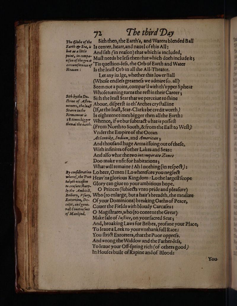 Sree f° LOPE 2 ONCE TED SIEN ones es ¢ opamp mn ae nos Dens Db tine coe iS : — om. > : é ‘7, cs - ; 72 The third Day The Globe ofthe Siththen,the Earth's, and Waters blended Ball Earth @ Sea, is 1g center, heare,and navel of this Alls butasalittle And {ith (in reafon) chat whichis included, Tiaciibeccn Mult needs belefs then that which doth includeits circumference of TiS queftion-lefs, the Orb of Earth and Water Heauen.: Is the leaft Orb in all the All-Theater. Let any iutge, whether this lower Ball (Whofe endlefs greatnefs we admire fv, all) Seem nota point, compar‘dwith th’vpper Sphear- Whofeturning turnsthe reft in their Career ; ae. Sith the leaft Star that we perceiueco thine nomers, the leat Aboue, difperft in th’Arches cryftalline Starreinthe (If,atthe leat, Star-Clarksbe credit worth } Firmament is. Ts eighteenetimes bigger then all che Earth: ri oe Whence, if we but fubtract whatis poileft Henge 222 Brom North to South, &amp; from the Balt to Welt): Vnderthe Empire of the Ocean Atlansike, Indian,and American ; Andthoufand huge Armsifluing out of thefe,. With infinites of other Lakesand Seas: Andalfo what the two intemperate Zones Sith bythe Do~ What will remaine ? Ah nothing (in refpect) : By-confderation- Lo heer,Omen ! Lowherefore youneglect wherof, the Poet Heav'ns glorious Kingdom : Lothelargeft{cope- apie wis _ Glory can giue to yourambitious hope, ly the le O Princes ((ubiects vnto pride and pleafure): Bribery, “fury, Who (to enlarge, buta hair’s breadth, the mea{ure- Extortion, De-- Of your Dominions) breaking Oaths of Peace,, mete ey Couer the Fields with bloudy Carcafess of Mankind, O’ Magiltrates,who(tocontentthe Great): Make fale of /#/fice, on yourfacred Sear ; To leauea Leek to. yourvnehankfull Race;. To leaue your Off-(pring rich (of others good): In Houfes buile of Rapine andof Blood: as a oe eee amen A atte my ee es aie oe ene
