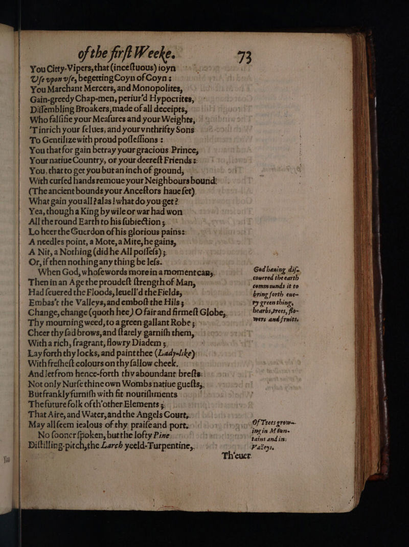 You Citty-Vipers, that (inceftuous) ioyn U fe vpon v/e, begetting Coyn of Coyn : You Marchant Mercers, and Monopolites, Gain-greedy Chap-men, periur'd Hypocrites, Ditfembling Broakers,made of all deceipts, Who fallifie your Meafures and your Weights, 'T inrich your felues, and yourvnthrifty Sons To Gentilizewith proud poffeffions : You that for gain betray your gracious Prince, Your natiueCountry, or your deereft Friends :: You, thatto get you butan inch of ground, With curfed hands remoue your Neighbours bound: (Theancientbounds your Anceftors haue fet). What gain youall ?alas! what do you get ?: Yea, though a King by wile or war had won. All the round Earth to his fubie@tion 5. Lo heerthe Guerdon of his glorious painss: A needles point, a Mote, a Mite, he gains, A Nit, a Nothing (didhe All poffefs) Or, if then nothing any thing be lefs. When God, whofewords morein.amomentcany. Then in an Agethe proudeft {trengthof Man, Had f{euered the Floods, leuell'd the Fields, Embas’‘t the Valleys,and emboftthe Hils; Thy mourning weed, to a green gallant Robe;. ~ Cheer thy fad brows, and ftately garnith them, Witha rich, fragrant, flowry Diadem 5. : Lay forth thy locks, and paintthee (Lady-L:ke): With frefheft colours on thy fallow cheek. And letfrom hence-forth thy aboundanr brefts: Not only Nurfethine own Wombs natiue guefts,. Butfranklyfurnith with fie nourifiments | Thefuture folk of th’other Elements . That Aire, and Water,and the Angels Court,. May all{cem iealous of thy. praifeand port. No fooncr {poken, burthe lofty Pine. Diltilling-pitch,the Larch yeeld-Furpentine,.. Ged haning dife cowered the earth commaunds it to bring forth ene= ry green thing, hearbs,trees, flo~ wers and {rwitte Of Trees grow=- ing in M Gurs- tains and im: Palleys.