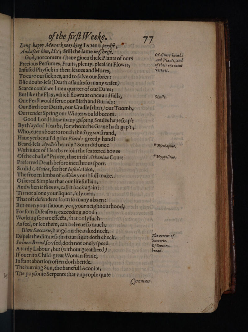 Long bappy Monarkmaykinglamns perf; | | Andafter him, Hiss Stillthe fame in€ brift.: Of dears beiehs -Ged,notcontent thaue given thefe Plants of ours and Plantisuha Precious Perfumes, Fruits, plenty, pleafant Flowrs, of their excellent Infufed Phyfickin their leauesand Mores, vertues, Tocure ourficknes,andto falve ourfores : Elfe doubt-lefs (Death atlaults(o many waies ) Scarcecould we liuea quarter of our Daies; Butlikethe Flax, which flowrsat onceand falls, Simile. One Feaft would ferue our Birthand Burials : Our Birth our Death, our Cradle(then) our Toomb, Ouortender Spring our Winter would becom. Good Lord! how many gafping Soules havefcap’t By thaydof Hearbs, for whomtheGraue hath pap't 5. Who, euen about totouch the Stygian {trand, Haue yet beouil'd grim Pluto's greedy hand! SES | Beard-le(s 4dpollo’s beardy* Sonn didonce * Ejfculapine, | Wich tuice of Hearbs reioin the {cattered bones 2 | | Ofthechafte* Prince, thatin th’ Athenian Court: Hyppolitue. Preferred Death before inceftuous fport. So did (Medea, for her Jafon’s fake, The frozen limbs of -4/on youthfull make. - O facred Simplesthat our lifefuttain, ; Andwhenit fliesvs, call it back again! ‘Tisnot alone your liquor, inlytaen, That oft defendsvs from (o many abaen: But euen your {auour, yea, your neighbourhood; | Forfom Difeales is exceeding good ; Working forareeffedts, that only fuch: | As feel, or fee them, can beleeue fo much: Blew Succoriehangd on thenakedneck,> ————— ——— | Difpelsthe dimnefs that our fight doth check. : ‘So enn : = SMCCOrte. | Swines-Bread,fovled,doth not onely {peed Gl Siiiees- | A tardy Labour ; but (without great heed ) ; bread. Tf ouerit aChild- great Woman ftride, Inftantabortion often doth beride, | The burning Sun,thebanefull Aconite, | The poyfonie Serpentsthat vnpeople quite ey | Cyrentan