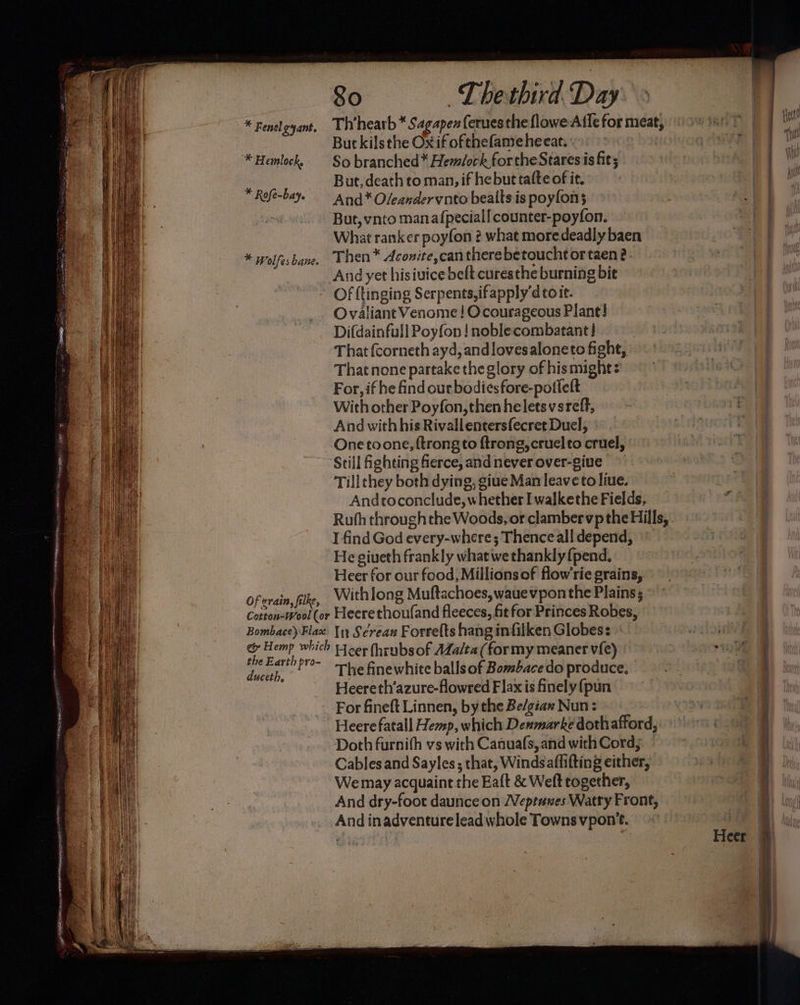 So T hethird Day But kilsthe Ox if ofthefame heear. * Hemlock, So branched* Hemlock forthe Stares is fit; . But, death co man, if he but tafte of it. Rofé-baye And * Oleanderynto bealts is poyfon; | But, vnto manaf{pecial! counter-poyfon. What ranker poyfon 2? what moredeadly baen * wolfesbane. Then™ Aconite,can there betouchtortaen 2. And yet hisiuice belt curesthe burning bie Of {tinging Serpents, ifapply'd to it. Ovaliant Venome ! Ocourageous Plant! Difdainfull Poyfon ! noblecombatant! That fcorneth ayd, andlovesaloneto fight, That none partake the glory of his might: For, if he find our bodiesfore-poffeft With other Poyfon,then he letsvsreff, And with his Rivallentersfecret Duel, One toone, {trong to ftrong, cruelto cruel, Still fighting fierce, andneverover-give ~ Tillthey both dying, giue Man leave to liue. Andtoconclude, whether I walkethe Fields, Ruth throughthe Woods, or clamber vp the Hills, I find God every-where; Thence all depend, He giueth frankly what we thankly {pend, Heer for our food, Millions of flow’rie grains, Of erain,filke, Withlong Muftachoes,wauevpon the Plains ; Cotton-Wool (or Heerethoufand fleeces, fit for Princes Robes, Bombace)\Flax {1 Screas Forre(ts hang infilken Globes: « & Hemp which Hcer (hrubsof AZa/ta (formy meaner v{e) the Earth pro- ee : ans The finewhite balls of Bombace do produce, Heereth’azure-flowred Flax is finely {pun For fineft Linnen, by the Be/giax Nun: Doth furnith vs with Canuafs, and with Cord; Cables and Sayles ; that, Winds aflifting either, We may acquaint the Eaft & Weft together, And dry-foot daunce on Weptanes Watty Front, And inadventure lead whole Towns vpon't.. Spey aE ag aE SS re ET es