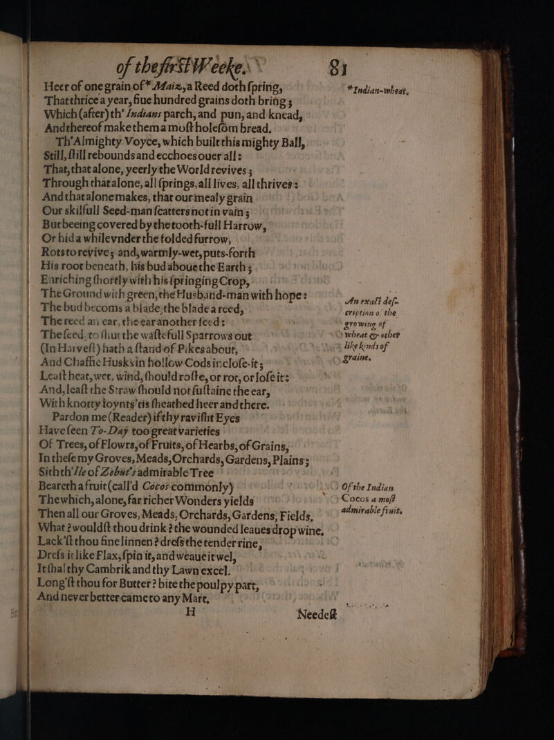 — = ee ae SSS — of the first Weeke.. Si Heer of one grain of * A4aiz,a Reed doth (pring, * Indian~whedt, Thatthrice a year, flue hundred grains doth bring ; Which (after) th’ /xdians parch,and pun, and knead, Andrhereof makethema moftholefom bread, That, that alone, yeerly the World revives ; Through thatalone, all (prings, all lives, all chrives:s And thatalonemakes, that ourmealy grain Our skilful! Seed-manfcattersnotin vain ; Butbeeing covered bythetooth-full Harrow, Or hida whilevnder the folded furrow, Rotstoreyive; and, warmly-wet, puts-forth His root beneath, his bud abouethe Earth; Enriching thortly with his (pringing Crop, The Ground with green, the Husband-man with hope: An exalt de . The bud becoms a blade, the bladea reed, via eription othe The reed an car, che earanother feed: growing of The feed, to fhurthe waftefull Sparrows out S wheat Go orher (In Hai velt) hath a flandof Pikes about, like kinds of And Chafhe Husksin hollow Codsinclofe-ie; aati Leatt heat, wet, wind, fhouldrofte, or rot, orlofeits And, leaft the Straw thould not fultaine the ear, With knorty ioynts’cis fheathed heer andthere. Pardon me (Reader) ifthy ravitht Eyes Have feen 7o- Day too great varieties Of Trees, of Flowrs,of Fruits, of Hearbs, of Grains, Tn thefe my Groves, Meads, Orchards, Gardens, Plains; Sithth’/le of Zebw#r’s admirable Tree _ Bearethafruit(call’d Cocoscommonly) GS <0) Of the Indian Thewhich, alone, farricher Wonders yields pit fs wre Then all our Groves, Meads, Orchards, Gardens; Fields, Tae en What ?wouldft thou drink? the wounded leaues drop wine, Lack'ft thou finelinnen?drefsthe tenderrine, Drefs itlike Flax, {pio it, and weaueit wel, NeedeR mies