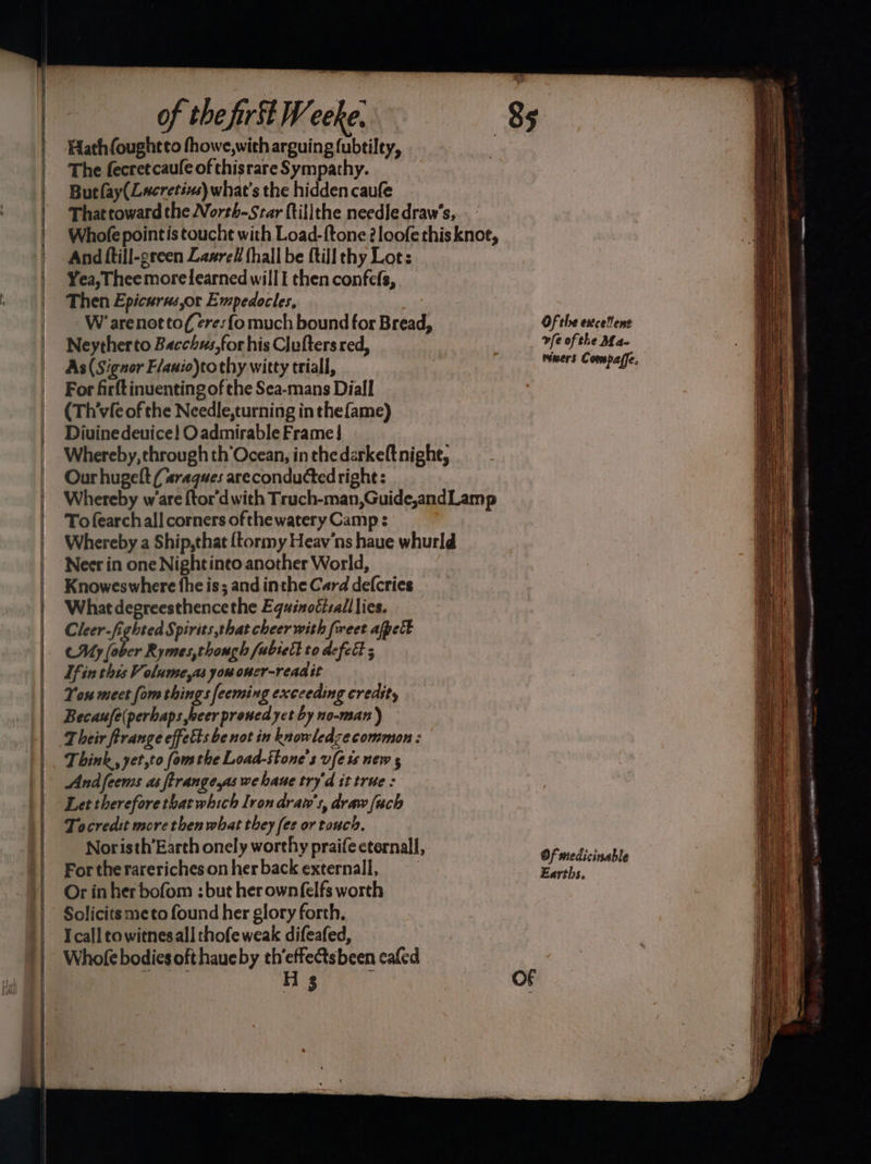 SSS EEE of the fir Weeke. 85 Hath{foughtto fhowe,with arguing fubtiley, The fecretcaufe of thisrare Sympathy. Butlay(Lacretivs) what's the hidden caufe Thattoward the North-Star ftilithe needle draw’s, Whofe pointis toucht with Load-ftone 2loofe this knot, And ftill-green Laxrel thall be {till thy Lot: Yea, Thee morelearned will I then confefs, Then Epicurus,or Empedocles, W’ arenot tof eres fo much bound for Bread, Of the excellent Neytherto Bacchus,for his Clufters red, | vfe ofthe Ma- As (Signor F/auio)tothy witty triall, : eet connnG For firftinuenting of the Sea-mans Diall (Th’vfe of the Needle,turning in the fame) Diuine deuice! O admirable Frame} Whereby, through th’Ocean, in thedarkeft nighe, Our hugelt (raques areconducted right: Whereby ware {tor'd with Truch-man,Guide,andLamp To fearchall corners ofthewatery Camp : Whereby a Ship,that {tormy Heav’ns haue whurld Neer in one Night into another World, Knoweswhere fhe is; and inthe Card defcries What degreesthence the Equsnoéisall lies. Cleer.fighted Spirits that cheer with fweet afpet CUy (ober Rymes,though fubsett to defect 5 Tf in this Volumse,as yououcr-readit You meet fom things feeming exceeding credity Becaufe(perbaps beer prouedyct by no-man) T heir firange effetts be not in knowledzecommon : Think, yet,to fom the Load-Stone’s ufe is new g Andfeems as ftrangeyas we haue try'd it true : Let therefore that which Iron draw's, draw (uch Tocredit more then what they fee or touch, Noristh’Earth onely worthy praifecternall, Of medicinabl For the rareriches on her back external, See Or in her bofom : but herownfelfs worth Solicits meto found her glory forth. Icall co witnesall thofe weak difeafed, Whofe bodies oft haucby th’effe&tsbeen cafed