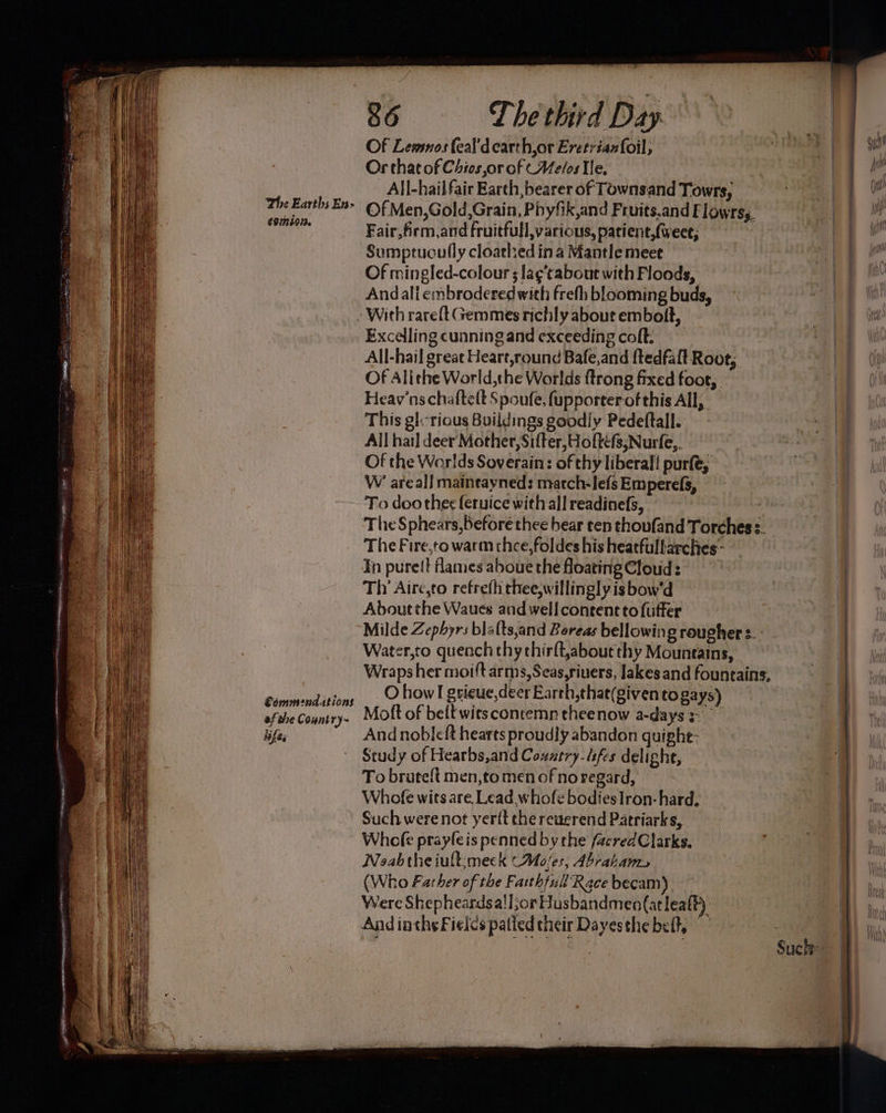 The Earths En> €0724013. Commendations af the Country~ lifes 86 The third Day Of Lewmos feal'd earth,or Eretrianfoil, Or that of Chies,or of (Melos Tle, — All-hail fair Earth,bearer of Townsand Towrs, Of Men,Gold,Grain, Phyfik,and Fruits.and Flowrss, Fair,firm,and fruitfull,various, patient,(weee, Sumptuoully cloathed ina Mantle meet Of mingled-colour 3 la¢’tabout with Floods, Andali embrodered with frefh blooming buds, All-hail great Heart,round Bafe,and ftedfaft Root,, Of Alithe World,the Worlds {trong fixed foot, Heav'nschaftett Spoufe, fupporterof this All, This gl:-rious Buildings goodly Pedeftall. All hail deer Mother, Sifter, Hofte(s,Nurfe,. Of the Worlds Soverain: of thy liberal! purfé, W’ areal] maintayned: macch-lefs Emperefs, To doo thee feruice with all readinefs, | The S phears,before thee bear ten thoufand Torches. The Fire,to warm thee,foldes his heatfullarches- In purelt flames aboue the floating Cloud: Thy Aire,to refre(h thee,willingly is bow'd About the Waues and well content to fuffer Milde Zephyrs blalts,and Boreas bellowin g rougher s. - Water,to quench thy thirft,about thy Mountains, Wraps her moi{t arms, Seas,riuers, lakes and fountains, O how I gsieue,deer Earth,that(givento gays) Molt of belt wits contemn theenow a-days And nobleft hearts proudly abandon quighe: Study of Hearbs,and Country. dsfes delight, To bruteft men,to men of no regard, Whofe wits are. Lead whofe bodiesIron- hard. Such were not yer{t che reuerend Patriarks, Whee prayfeis penned bythe /acredClarks, Noeabtheiult:meck (Ma/es, Abratants (Who Father of the Fasthfull'Race becam), Were Shepheardsali;or Husbandmen(atleaft). And inthe Fields palied their Dayesthe belt, Such