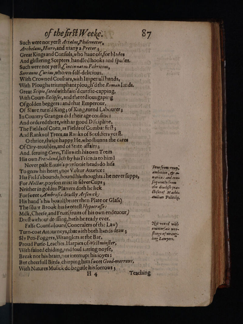 ———— a — as of the fir W coke. Such werenot yerlt Artalus,Philemetor, Archelaus,EHrero,and miany a Pretor 5 Great Kingsand Confuls,who haue oft,for blades Great Scipto,fatedwith fain'd curtfie-capping, With Court-Ecdp/es,and thetedious gaping Ofgolden beggers: and that Emperour, Of Slave,turn’d King; of King.turnd Labourer; InCountry Granges did theirageconfines And ordered there,withas good Di(cipline, The Fields of Corn,as Fieldsof Combat firt; Aad Ranksof Trees,as Rasiks of Souldiers yer ft. Othrice,thrice happy He,who fhunns.the cares Of City-troubles,and of State- affairs 5 And, feruing Ceres, Fills with hisown Teem His own Fre:-land;leftby his Friends to him!) Never pale Eauie’s poyfonic heads do hifs To gnaw his heart snov Vultur Auarice: His Ficld’sbounds,bound his thoughts. he never {upps, For Weélar,poyfon mixtin falverCups ; Neither in golden Platters doth he lick _ For{weet eAmbrofia deadly Arfen:ck: His hand’s his boaul(becter then Plate or Glafs) Thelfilucr Browk his{weetelt Hypocraffe: Milk,Cheefe,and Fruit(fruits of his own endeuour,) Dreft without drefling hatn-heready ever. Falfe Counfailours(Concealers of the Law) Turn-coat Attourneys,that with both hands draw 5 Proud Purle-Leaches, Harpies of Hestmsinfter, Break not his brain,norinterrupt his ioyes : But cheerfull Birds chirping him {weet Good-morrews, With Natures Mulick dobeguilehisforrows; , Free from-enuy, ambition , ty aw atice: and cone Sequently from the dinelifh pra= chifesof Machia auilian Politiks, Not vexed with counterfait wrea flings of Wwranr= sing Lawyers,