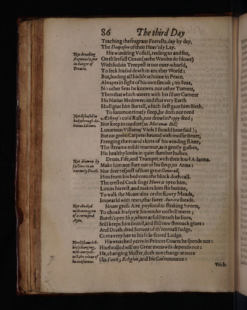 Teaching thefragrant Forrefts,day by day, The Diapafox of their Heav'nly Lay. Not dreading _ His wandring Vellell, reeling to andfro, Sripwrackenor Onth'irefull Ocean(asthe Windes do blowe) indangerof With fodain Tempett is not ouer-whurld, vistatie To feek hisfad death in ancther World: But, leading all hislifearhome in Peace, Alwayes in fight of his ownf{imoak ; no Seas, No other Seas heknowes,nor other Torrent, Then that which waters,with his Giluer Current His Natiue Medowes:and that very Earth Shall giue him Buriall, which firftgaue him Birth: .,. Tofummontimely fleep,he dothnot need dae 1. Ltbyop scold Rufh,nor drowliePoppy-feed 5 Sus = Nor keepinconfort(as A4ecanas did) Luxurious Villains( Viols I fhould haue faid ) ; But on green Carpets thrumd with moffie Beuer, Frengingtheround skirts of his winding Riuer, The {treams milde murmur,asit gently gufhes, His genuine la in quiet mol a kelrng , Drum,Fife,and Trumpet,with their loud A-larms, bo tate ’9 Make him not {tart out of his flecp,to Arms: ° -ynsimely Death. Nor deer re{pect of fom great General, ? | Him from his bed vnto the block doth call. The crefted Cock fings Hust % upto him, Limits hisreft,and makes him ftir betime, To walk the Mountains, orthe howry Meads, Impearld with tears,that fweet 4urora heads, Nor choaked Neuer grofs Aire, poyfondin ftinking Streets, with contagion: “Fo choak hisfpirit his tender noftrill meets ; ft: ted Bur th’open Sky,where at full breath he liues, ae Stilikeeps him found,and ftilJnew ftomack gives + And Death, drad Seriant of th’eternall ludge, Comsvery late to his {ole-feated Lodge, Nor{Chameled- dike)changine, Histhralled will on Great menswils dependsnots with every ob- He,chan ping Ma (ter,dcth not changeatonce With