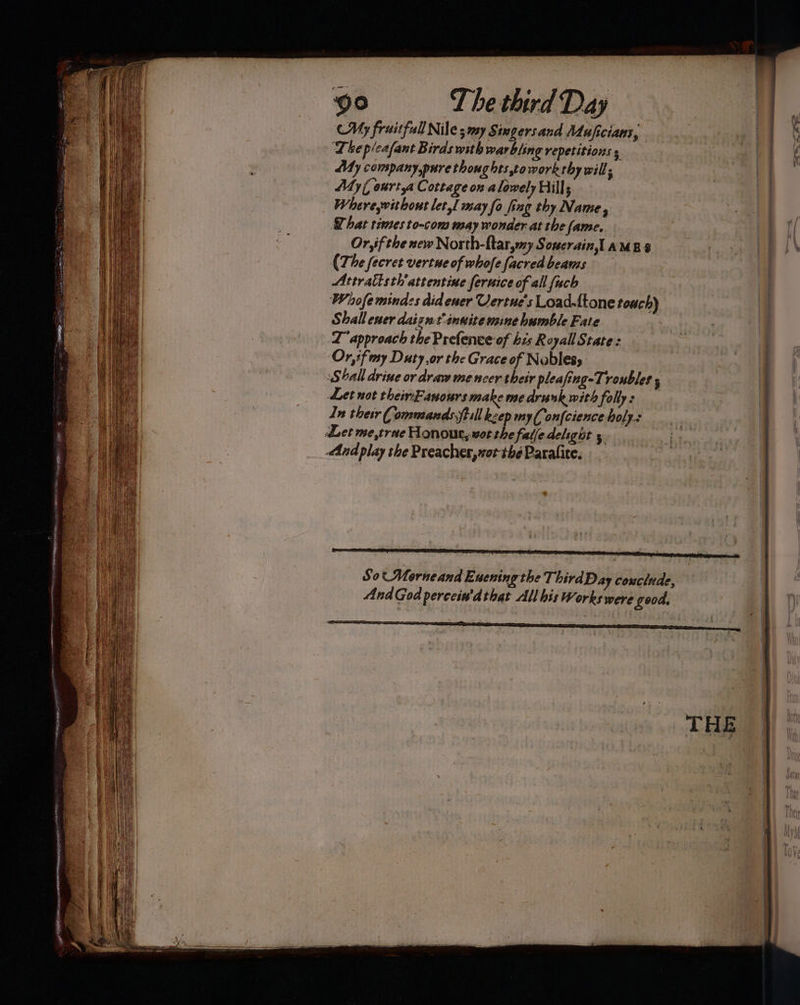 My fruitful Niles my S$ imgersand Mujiciaus, Lhep/cafant Birds with warbling repetitions 5 My company, pure thoughts,towork thy will. My( ourtya Cottage on alowely Hills Wherewithout let, may fo fing thy Name, hat times to-com way wonder at the fame. Or, ifthe new North-ftar,my Souerain,l AMES (The fecret vertue of whofe facredbeams Attratisth'attentine feruice of all fuch Whofe minds did ener Uertue's Load.ftone touch) Shall ener daigut:inuite mine humble Fate | LD approach the Prefence of his Royall State: Or,if my Duty or the Grace of Noblesy Shall drive or draw me ncer their pleafing-Tronbles ; Let not theinEanours make me drunk with folly: _ In thetr Commands fell keep my(,onfcience holy: And play the Preacher, wot the Paralite. Sot Morneand E. wening the ThirdDay couclude, cs AndGod percein'dthat All bis Works were good. Ss sna seeaperea Se <a Sa” AP