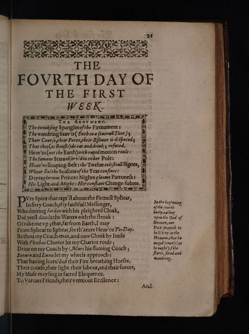 = —— —— ee == Sa wie THE THE FIRST WEEK. J Tus ARGY MENT. | The twinkling Spanglesofthe Firmament : | The wandring Seav'n( Each ina feueral' Tent) s | Their Courlethesr Force,their Effence ts disputed; That they(as Beafts)do cat anddrixk ; refuted, f Heav’ns(xot the Earth) with rapid motion ronle : || 7 he famous Starsob/erv din either Pole: *| Heav'ns floaping Bele 3 the Twelue ce/e/tiad Signes, |= Whear Solthe Seafonsof the Yeat confines ¢ q. E Dayesg/oriows Princes Nights yloomy Patronefs: {F) Q His Light and Might : Her conftant Change- fulnes. | {2m [i eee Op i a dT a> 4u ow Lidp yy a il ao )) Ty ew Ei <p>} | ie Spirit that rape {tabouethe Firmelt’Sphicar, » In fiery Coach, thy faichfull MetIenger, Who (miting /ordan with his pleighted Cloak, Did yerft diuidethe Waters with the {troak : O! take me vp ;that,farfrom Earth,I may From Sphear to Sphear, {ee th’azure Heayns 7o-Day. Bethou my Coach-man,and now Cheek by Joule With Pbcebxs Chariot let my Chariot roule ; Driue on my Coach by (Mars his flaming Coach; Saturn and Luna letmy wheels approach: That having learn’d of their Fire breathing Horfes, Their courfe,therr light, their labour,and their forces, My Mofe may(ingin facred Eloquence, To Vertues Fricnds,theiryvertuous Ecellence : E mm IGP iT > il aw And Inthe beginning of the ] ourth booke, cal ling vponthe God of Heauen, our Poet prayeth to be li't vp in the Heasens,that be- mayd [courfe(as he ought ofthe frarrs, fixed ana Wan d ri T, © Se ee ee ———— ee = —— — a = ; [So aera —— t Ss a a eS ae — = 4 asBo = pre nit RNa O e Os oe nee A ™ ~