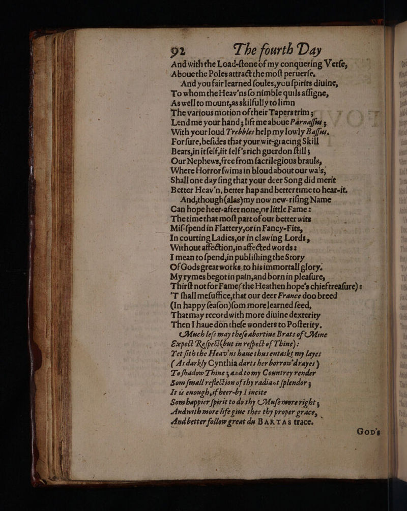 92 ‘The fourth Day And withthe Load-ftoneof my conquering Verfe, Abouethe Poles attract themoft peruerfe, And you fair learned foules,you {pirits diuine, To whomtheHeav’ns(o nimble quilsafligne, As wellto mount,asskilfullytolimn The various motion of their Taperstrim ; Lend me your hand; liftmeaboue Parzaffia With yourloud 7rebd/es help my lowly Bafa. Forfure,befides that your wit-gracing Skill Bears, in itfeif,iit {elf ‘stich guerdon ftill 5 Our Nephews, free from facrilegious brauls, Where Hofrorfwimsin bloud about our wa!s, ‘Shall one day fing that your deer Song did merit. ~ Better Heav‘n, better hap and bettertimeto hear-it. And,though(alas)my now new-rifing Name Can hope heer-afternone,or little Fame: Thetimethat moft part of our better wits Mif-(pendin Flattery,orin Fancy-Fits, ‘In courting Ladies,or in clawing Lords, Without affection, in affected words s I mean to fpend,in publifhingthe Story Of Gods great works,to hisimmortall glory. My rymes begotin pain,andbornin pleafure, ’T hall mefuffice,chat our deer France doo breed (In happy (eafon){om morelearned feed, Thatmay recordwith more diuine dexterity Then I hauedon thee wonders to Pofterity. Much le[s may thefeabortine Brats of Mine Excpelt Refpeci{but in refpett of Thine): Yet fiththe Heav'ns bane thus entaske my layes ( As darkly Cynthia darts ber borrow‘drayes ) It us enough, sf beer-by 1 incite Som happier [pirit todo thy (Mufe more right ; Andwith more life gine thee thy proper grace, And bester follow great da BARTAS trace. — Gop’s ———— ne conan el et ee ne ne nO