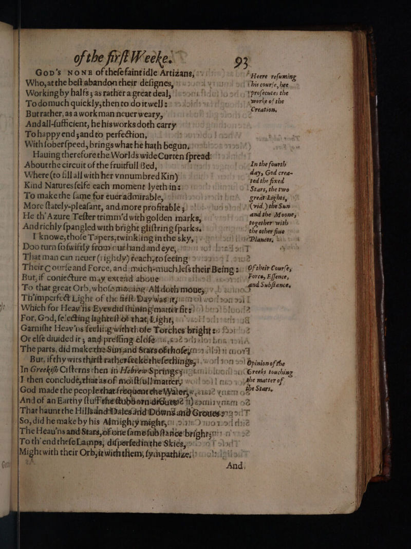 Gop’s NONE of thefefaintidle Artizans, © “‘Heere refuming Who, atthe beftiabandon their defignes, | his coure, hee | Working by halfs; as ratheragreat deal, s 2908!) ic) \c [Prefecutes the ar ’ worke of the Todomuch quickly,thento doitwelJ: ee a | Butrather, as a workman neuer weary, | Andall-fufficient, he hisworks doth carry Tohappy end ;andto perfeétion, | With fober{peed, brings what he hath begun, _ Hauing thereforethe Worlds wideCarten {pread: | Aboutthe circuit of the fruirfull Bed, | sol i | Where (to fill all with her vonumbred Kin) raphe fied. | Kind Naturesfelfe each moment lyethin: - Stars, the two _ To makethe {ame for ¢ueradmirable, SreateLights, | More fately-pleafant, andmore profitable ;) ~' ek eye wi | He th’Azure Tefter trimm’d with golden marks, AM | Andrichly {pangled with bright eliftring fparks. LS ate fine I knowe,thofe Tapers,twinkiing inthe sky, | « Planets, > | Doo turn fofwiftly from'outhandand eye;.i0 10) fore Sa | That man can never (rightly) feachjtofeeing: 2) 9909 f 22 | Their ¢ ourfeand Force, and:mich=nuchie(s their Being 2: (Of their Courfes | Bat, if conieCture may extend above) &amp; vey pores fee | To that great Orb, whofemouing’Altdoth mouey. = a ; | Thimperfe Light of the RM Day Wasitps 0} vod son 21 | | Which for Heay’iis Byesdid thinine'mactét Gite) 0) 209) Stood? |For, God, felecting lightelt ot that Light; | moog /Garnifht Heav‘ns feeliigwiththofe Torches bright ex !20: Orelfe divided ir, andiprefling éldferis 602 943.21 bas 19, But, ifthy wits thirtt ratherfeekerheferhings;) orl on 29) Opinion of the tn Greekif Cilterns then in- Hebrew Springsy:i9 6061) ) luo!) o1 Greeks touching I then concludé,that asof moift(ullimatter, jin es matter of, God made the peopletharfrequentehetateriw 21812 ycic of Ot |And of an Earthy (tuT che ftubbomidiGuege 4) 2aciis yonen 52 That haunt the HillsdndDates arid Downs nd Groueso72 2. So, did hemakeby his Atmigh:y migh#y: 217259 m0 tod dai The Heav'’ns and Stars of ore fame fub fr noetbrighestti? 0 Toth’ endthefeLamps, difperfediathe Skies po1.o 10 T sla Mightwith their Orbjiewithethemy, fysinpathizes() |!) i1s ae | And, :  , Peas a sae ee rs - ° 7 ot nigh a0 smo me — ALLA ALLE. AMMO rama or este”