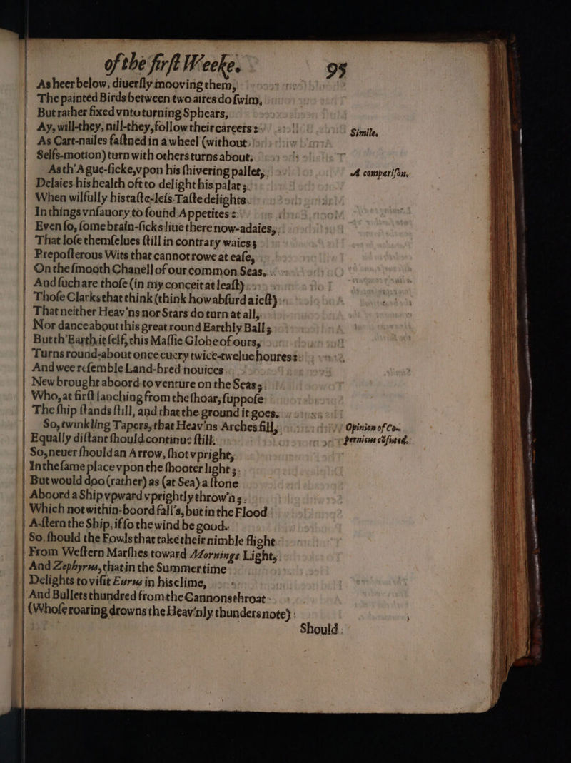 | | | | i | of the frft Weeke. ae. - ‘The painted Birds between two aires do{wim, Ay, will-they, nill-they,followtheircareers :- As Cart-nailes faltned in a wheel (without. Seifs-motion) turn with orhersturns about; Asth’A gue-licke,v pon his fhivering pallet,. Delaies his health oftto delight his pala 5. Simile. A camparifon, | ] | | li | | | That lofe themfelues fill in contrary waiess Andfuchare thofe(in my.conceitat leaft) Thofe Clarks that think (think howabfurdaiel) Nor danceaboutthis great round Earthly Ball; Butth’Earth.iefelf, this Maflie Globeof ours, And wee refemble Land-bred nouices. New brought aboord toventure on the Seas. Who, at firftianching from chethoar,; (uppofe The fhip ftands ftill, and thatthe ground it goes. So, twinkling Tapers, that Heav'ns Arches fill, Equally diftane thould continue {till;. | But would doo (rather) as (at Sea)a {tone Aboord a Ship vpward yprightlythrow’a s. Which not within-boord fali’s, butin the Flood A:ftern the Ship, iffo the wind be good. So, fhould the Fowlsthat taketheirnimble fighe. From Weftern Marflies toward Mornings Lights. And Zephyrws,thatin the Summertime Delights tovifit Eur in hisclime, And Bulletsthundred fromthe Gannonsthroat - (Whof¢ roaring drowns the Heav'nly thunders note) ; Should. Opinion of Com pernicus cofused. : P= E yes : ame ee = - eaitigas. 29 270 mes = : Me LA ALLE AMLLOCOTED a cirmapn res. 0r aascvi ae