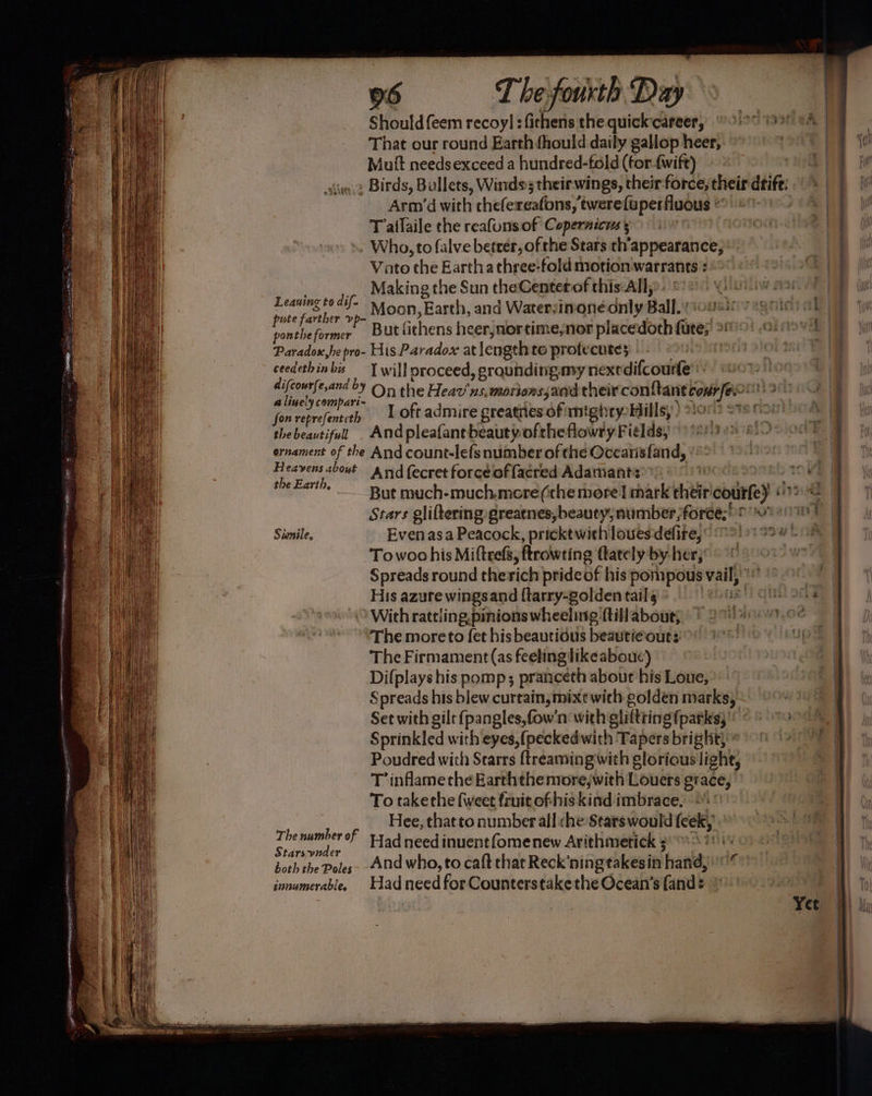 Leaning to dif- pute farther vp- ponthe former Paradox,he pro- ceedethin bis difcourfe,and by a linely compari- fon reprefenteth the beautifull ernament of the Heavens about the Earth, Simnile, 06 The fourth Days Should {eem recoyl :fithens the quickcareer, lo 1991 oA That our round Earth fhould daily gallop heer, Muit needsexceed a hundred-fold (for-{wift) Arm’d with thele reafons,’ twere{uperfluous ” Tatlaile the reafunsof Copernicus Vato the Eartha three-fold motion warrants : Making the Sun theCenter of this:All, But fithens heerjnortime,nor placedoth ned an His Paradox at length to profecute; | I will proceed, grounding my nexedifcourle’: On the Heav'ns, motions and their conttant corre Andpleafant beauty oftheflowry Fiélds, And count-lefs number of the Oceatisfand, And fecret force of facred Adamant: | m1 But much-much.more(cthe more] mark their’ courte) “a Stars gliftering greatnes, beauty; number foree;' igs Evenasa Peacock, pricktwithlouesdéfire, Towochis Mittrefs, ftrowting ttately by her, Spreads round therich prideof his pompous vail, | His azure wingsand {tarry-golden tail ebus fi qin old With rattling,pinions wheeluig ftillabout; > * UWS Wine beat 1? The number of Starsvnder both the Poles innumerable. The Firmament (as feelingtikeaboue) Difplays his pomp; pranceth about his Loue, Spreads his blew curtain, mixt with golden marks, Set with gilt {pangles,fow'n with sliltiing fparks; Sprinkled with eyes,(peckedwith Tapers bright; ° Poudred with Starrs ftreaming with glorious light, T’inflame the Earththenrorejwith Louers grace, To takethe {weet fruitofhiskind imbrace, 9.)> Hee, that to number all che Stars would [eek, Had need inuentfomenew Arithmetick 3 And who, to caft that Reck’ningtakesin ‘hand, Had need for Counterstake the Ocean’s {and o - e sne ACT ES cease <SON Sg ine ee