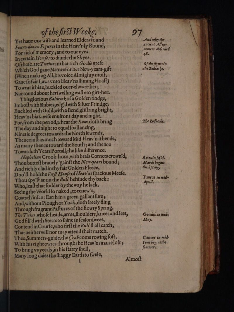 tify <= Seg Se Foure-doxen Figures in the Heav'nly Round, For aidof memcry ;andtoour eyes Incertain Howes to diuidethe Skyes. Ofthofe,are Twelve inthat rich Girdle greft Which God gaue Naturefor her New-years-gift (When making All,hisvoice Almighty moft, Gaue fo fair Laws vnto Heav'ns fhining Hoalft) To wearitbiaz,buckled ouer-thwart-her ; Not roundabout herfwelling wafteto girt-her. Thisglorious Baldrsckofa Golden tindge, Imboft with Rubies,edg’d with Siluer Frindge, Buckled with Gold,witha Bend glittring bright, Heav’ns biaz-wifeenuirons day and night. For,from the period,whearthe Ram doth bring The day andnight to equallballancing, Ninetiedegreestowards the Northit wends, As many thence toward the South; and thence Towards th’Years Portall,thelike ditference. Andrichly cladinthyfair Golden Fleece, Thou (py’ft anon the Bx// behinde thy back: Who, lealt that fodder by theway helack, Secingthe World fo naked ;torenew ¢, Coats th’infant Earth ina green gallantfute ; And,without Plough or Yoak,doth freely fling Through fragrant Paftures of the Howry Spring. God fill’d with Starrsto fhine in feafon{weet, Contend inCourfe,who firlt the Bz// fhall catch, That neitherwill nor may attend their match. To bring vsyeerly,in his ftarry thell, Many long daiesthe fhaggy Earth to fwele, : J And why the ancient Aros womers obferued 48. Of the ficnes in the Zodiacke, ‘The Zodiacke, Artesin Mid~ March begins the Springs Taurus in mid< April, Gemini in mids Maye Cancer in mid- June becins the fommer.