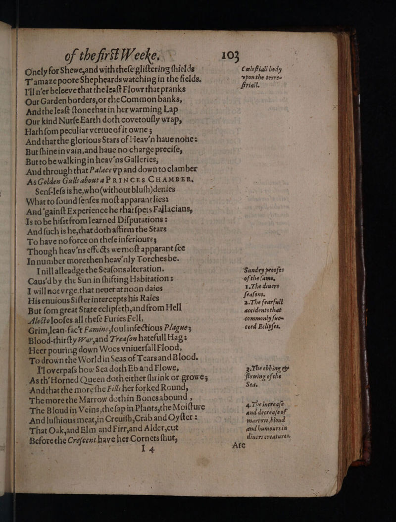 Onely for Shewe,and with thefe gliftering thietds T’amaze poore Shepheards watching in the fields, lll n’er beleeve that thelea{t Flowr that pranks Our Gardenborders,or theCommon banks, Andtheleaft ftonethatin her warming Lap Our kind NurfeEarth doth covetoufly wrap, Harhfom peculiar vertue of it owne 5 Andthatthe glorious Stars of Heav’n haue nohes But fhineinvain,and have no charge precife, Butto bewalkingin heav'ns Galleries, And throughthat Palacevp and downto clamber AsGolden Gulls abontaPRINCES CHAMBER, Sen¢lefs ishe, who(without bluhh)denies Whar to found fenfes moft apparantliess And’gainft Experience he thar(pets Fallacians, Ts tobe hifstfrom learned Difputations : And {uch is he,chat doth affirm the Stars To have no force on thefe inferiours; Though heav'ns effc as wemoft apparant fee Innumber morethen heav’nly Torchesbe. [nill alleadgethe Seafonsalteration, Caus'dby the Sun in fhifting Habitation: 1 willnot vrge.that never at noon daies } His enuious Sifter intercepts his Raies But fom great State eclipfeth,and from Hell Aleftoloofes all thefe Furies Fell, Grim,lean-fac’t Famine,toul infectious Plagues Blood-thir ty Har,and Treafon hatefull Hag: Heer pouring down Woes vniuerfall Flood, To drown the Worldin Seas of Tears and Blood. [1 overpa(s how Sea doth Eb and Flowe, Asth’ Horned Queen doth either fhrink or growes Andthatthe more the Fi: her forked Round, The morethe Marrow dothin Bonesabound , The Bloudin Veins,the(apinPlants,the Moifture And luthious meat,in Creuifh,Crab and Oyfter = That Oak,and Elm and Firr,and Alder,cut Beforethe Cre(cent have her Cornets fhut, Coelefiall bedy wpon the terres frialt. Sundry proofes of the fame. 1.The diuers feafons. a.The fearfull accidents that commonly fue~ ceed Eclipfes. 3-The ebbing ey ‘flowing of the Sede 4. Te increale and decreafeof marrow, bloud and humours i3 diners creatures. Are