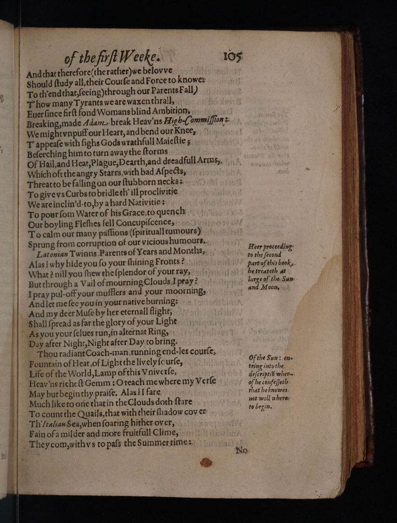Andthattherefore(therather)webelovve Should ftudy all,their Courfe and Force to knowes: To th’endthat,(eeing)through our ParentsFall) 7’ how many Tyrants wearewaxenthrall, . Buer fince firft fond Womans blind Ambition, : Breaking,made Adam break Heav'ns High-(ommiffion: We mightynpuff our Heart, and bend our Knee, T appeafe with fighs Gods wrathfull Maiellie 5 Befeeching himto turn awaythe ftorms Of Bail,and Heat,Plague,Dearth,and dreadfullArms,, |,» Which oft theangry Starrs,with bad A(pects, Threatto be falling on our {tubborn necks To givevsCurbstobridleth ill proclivitie We areinclin’d-to,by a hard Nativitie To pourfom Water of his Grace;to quench Our boyling Flefhes fell Concupifcence, Tocalm our many paflions (fpirituall tumours) Sprung from corruption of our vicioushumours.. Latoaian Twinns, Parents of Years and Months, Alas! why hideyou fo your fhining Fronts? What 2 nill you thew thefplendor of your ray, Butthrough a Vail of mourning Clouds.I pray ¢ Ipray pul-offyour mufflers and your moornings Andlet mefee youin your native burning: And my deer Mufe by her eternall flight; Shall (pread as far the glory of your Light As you your (élues run, in alternat Ring, Day after Night,Night after Day.to bring: Thou radiant Coach-inan,running end-les courfe, Fountain of Heat,of Lightthe lively {curfe, Life of the World, Lamp of this Vniverfe, Heav‘ns riche} Gemm : Oteach mewhere my Verfe May butbeginthy praife. Alas!I fare Much liketo one thatin theClouds doth ftare To countthe Quails,that with their fhadow cov er Th’/talian Sea,when foaring hither over, Fain ofa milder and:more fruitful! Clime, Theycom,withys to pafs the Summertime. Heer proceeding to the fecond hetreateth at large of the. Sux: and Moon, Of the Sun: ene tring intot he defcriptid wher. of he confe/jetis that heknowes not well where to begins, em oe ns ee