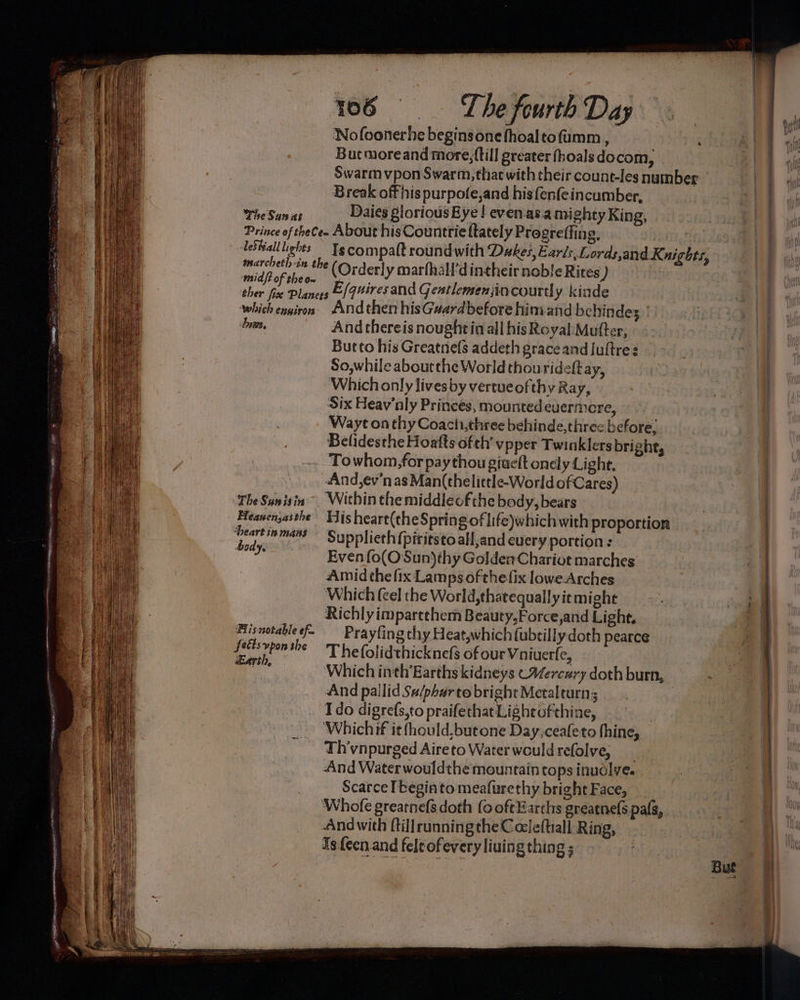 The Saunas Nofoonerhe beginsone fhoaltofumm , Bucmoreand more, {till greater fhoalsdocom, Swarm vpon Swarm, that with their count-les number Break off his purpote,and hisfenfeincumber, Daies glorious Bye ! even.as.a mighty King, 4 AeSHall lights midf? of the on Is compatt roundwith Dukes, Ezr/s, Lordsand Knights, (Orderly marfhall’d intheir noble Rites ) The Sanisin Heauen,asthe ‘Deart ins mans body, Fiisnotable ef Seéts vpon the Earth, And thereis nought in all his Royal Mufter, Butto his Greatnels addeth grace and juftre So,while aboutthe World thourideftay, Which only lives by vertueofthy Ray, Six Heav’nly Princes, mounted euermere, Wayt on thy Coachi,three behinde,three before, Belidesthe Hoafts ofth’ vpper Twinklers bright, Towhom, for pay thou giuelt onely Light, And,ev'nas Man(thelittle-World ofCares) Within themiddleof the body, bears His heart(the Spring of life)which with proportion Supplieth (piritsto aH,and every portion : Even {o(OSun)thy GoldenChariot marches Amid the fix Lamps ofthefix lowe-Arches Which (cel the World,thatequally it might Richly impartthem Beauty,Force,and Light. Prayting thy Heat,which (ubtilly doth pearce Thefolidthicknefs of our Vniuerfe, Which inh’ Earths kidneys CMercary doth burn, And pallid Su/pharto bright Metalturn; | Ido digrefs,to praifethat Lightofthine, | ‘Whichif it fhould,butone Day,ceafeto thine, Th’vnpurged Aireto Waterwouldrefolve, And Water wouldthe mountain tops inudlye. Scarce I beginto meafurethy bright Face, And with ftillrunningthe Coleftiall Ring, 1s fecn.and feleofeveryliuing thing ;