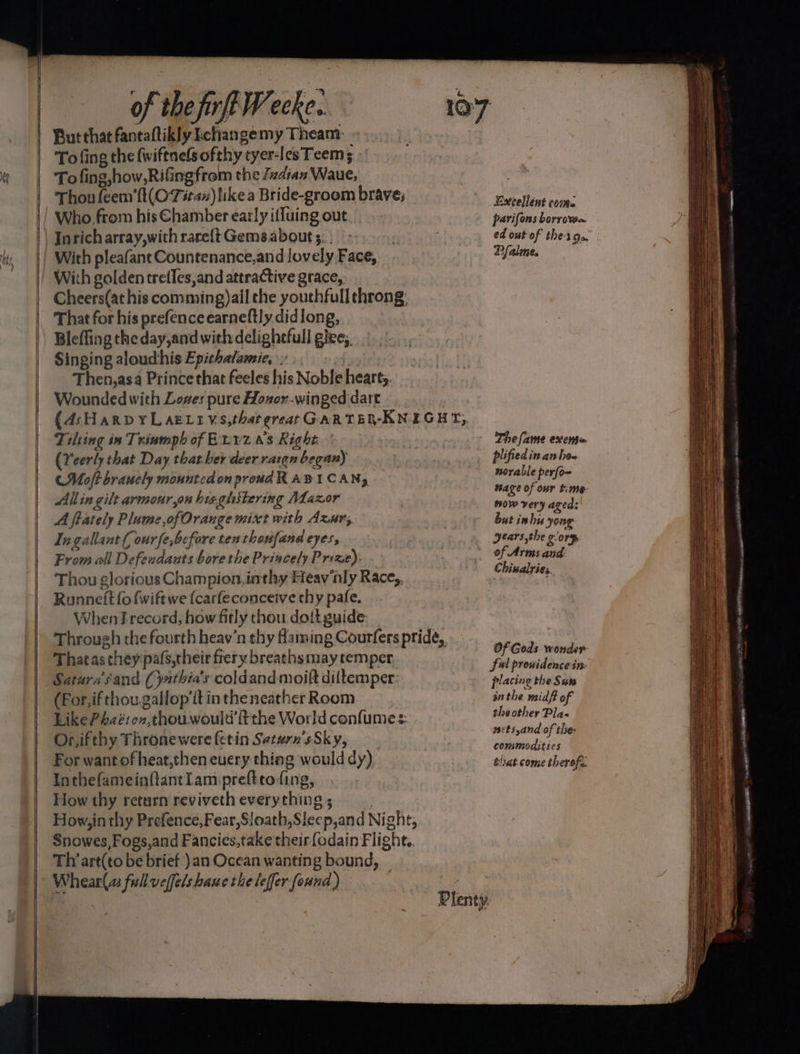 et a gn ee — See oy as of the firff Weeke.. To fing the fwiftnelsofthy tyer-lesTeem 5 - To fing,how,Rifingfrom the Zvdian Waue, Thou feem’(t(O'Titax)likea Bride-groom brave; Who from his Chamber early iffuing out Inricharray,with rare{t Gems about 5... With pleafant Countenance,and lovely Face, With golden tretles,and attractive grace, Cheers(at his comming)ail che youthfull throng: That for his prefenceearneftly didlong, Blefling theday,and with delighefull giee;, Singing aloudhis Epithatamie, Then,asa Prince that feeles his Noble hearty. Wounded with Lezes pure Hozor.winged dart Tilting in Triumph of Evyz a's Right (Yeerly that Day that ber deer rargn began) (Moft brauely mounted on proud RABICAN, Allin gilt armour,on his.ghitering Maxor A ftately Plume ,ofOrange mixt with Axur, Ingallant( ourfe,before ten thoufand eyes, From all Defendants bore the Princely Prize). Thou glorious Champion, inthy Heav nly Race,, Runneft fo fwift we {carfeconceive chy pafe. When record, how fitly thou dott guide: That asthey pafs,their frery breaths may temper, Saturs'sand (yathia’s coldand moift diltemper: (For,if thou gallop'it in theneather Room Like Phaéron,thouwould'fithe World confumes: Or,ifthy Thronewere (etin Setarn's Sky, For want of heat,then euery thing would dy) Inthefameinftantlam:preftto fing, How thy return reviveth everything; How, in thy Prefence,Fear,Sloath,Sleep,and Night, Snowes,Fogs,and Fancies,take their{odain Flight. Th art(to be brief )an Ocean wanting bound, Whear(a fullveffelshawe the leffer found ) Excellent come parifons borrow. ed ont of thes Ce Pfalme. The fame exenta plified in.an hoe norable perfom wage of our time now very aged: but inhis yong years the gory of Arms and. Chinalries Of Gods wonder- Ful pronidencein placing the Sut inthe midft of the other Pla« wsetsyand of the: commodities that come therofe. Ane OR ‘ PAR LA AL ALLO NATED a erctpestnrn rar sssgrrsec riba oe Heme. « - ~