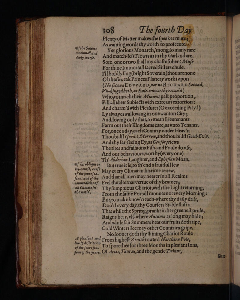 ARB LM. LEELA 9 CLARE IO: i 3 = Lr e ais py tr pea Of the Sunnes continuall and daily cowrfe. Of his oblique or By-courfe, caufe of the foure fea~ fons. and of the ithe world, A pleafant and lisely defcription ofthe foure (ea~ fons of the yeare. 108 The fourth Day Plenty of Matter makesthe {peaker mutes!) | As wanting words thy worth to profécutess Yet glorious Monarch, mong fo many rare And.match#le(s Flowrs as in thy Garlandare, Som oneortwo fhall my chaftefober CAa/e For thine Immortal] facred Sifterschufe. | I'll boldly fing(bright Soverain)thouartnone Of thofe weak Princes Flattery worksvpon (No fecondED VVARD,n0r moRLCHARD Second, Viu-kingedbeth,as Rule-vnwort hy recon'a) Who, toinrich their AZiziozs palt proportion, Pill ail their Subiects with extream extortion ; And charm’dwith Pleafures(O exceeding Pity!) Ly alwayeswallowing in one wanton City; And, loving only that,to mean Lieutenants Farm outtheir Kingdoms care,as ynto Tenants, For,oncea day,eachCountry vnder Heav'n And thy far-feeing Ey,as Cewfor,views Therites andfafhions Fifh,andFouledo vfe, And our behaviours, worthy(every one) Th’ Abderian Laughter,and Epbefian Moan, But trueitis,to th’end a fruitfull lew May every Climatin histime renew, Andthat all men may neererin al] Realms Feel the alternat vertue of thy beames Thy{umptuous Chariot,with the Lightreturning, From thefame Portal] mounts not every Morning But,to make know’n each-wherethy daily drift, Doo tt every day,thy Courfers Stable fhift : Thatwhilethe Spring, pranktin her greeneft pride, Raigns hecr, elf-where 4#tamn as long may bide ; Andwhilefair Summersheat our fruits doth ripe, Cold Winters Icemay other Countries gripe, © Nofooner doth thy fhining Chariot Roule From higheft Zenithtoward Northern Pole, To {port theefor three Months in pleafantInns, Of Aries, Taurus,and the gentle Zivinns,. | {