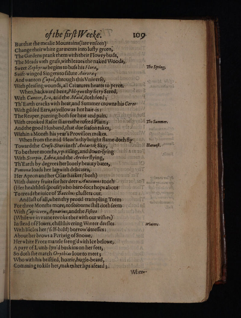 ————— —= — a se a of the firft Weeke: Butthat the mealie Mountains(latevn{een): The Meads with grafs,withleaues the naked Woods;. With pleafing wounds, all Creatures heatts to peree.: ‘When, backward bent;P4/-gen thy fiery Steeds With Cancer, Lea, andthe 47Za:d, doth feed 3. The Reaper, panting both for heat and painy With crooked Rafor fhavesthe tufted Plain: \ The Sommers | Andthegood Husband, that due feafontakes,. : | Within a Month his year’s Provifion makes, When from the mid:Heav’n thy bright flame-doth fly: | Towardthe Creft-Starsinth’ Astartik Sky, 3 solic Fharaefe.- To bethree months,vp-riling,anddown-lying® - With Scorpio, Lebra,andthe Archer flying, Th’Earth by degrees hierlouely beauty bates, Pomona loads her lapwith delicates;: Her Apronand her Ofiarbasket (both) With dainty fruits for herdeer'e4utumas tooth (Her healthlef (poufe) who bare-foce hops about: Totreadtheiuiceof Bacchys clulters out: Andlaft ofall,;whenthy proud-trampling Teem: For three Months more;tofoiourne {till doth feem: With (apricorz, dquariasandthe Fifes: (Whilewe in vainerevoke thee with our wifhes) Ta {tead of Flowrs, chill hivering Winter drefles. Winters. With Ificles her ({clf-bald) borrow’derefles ; . About her brows a Periwig of Snowe; Her white Freez mantle freng'dwith Ice belowe;. A payr of Laayb-lyn’d buskinson her feet, ; Who with his briftled, hoarie,bugle-beard, . nel oe Sa a = = they a : _~_— = = aan _ < Pe i I a ae ~ a?