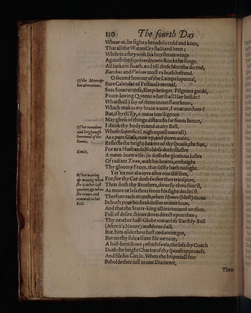 perenne e it ee aaa jasugoeainms a o> The fourth Day Whear-at,he fighsa breath fo coldand keen, Thatallthe WatersCryftallized been ; Whilein a furywith his boyftrous wings. » | AgainfttheScye4:an{nowieRocksihe flings; Alllusksin floath,andcill thefeMonths do end, Bacchus and Vulcan mult vs both befrend., ) ber alterations. ‘Of her roundnes Sure Calendar of Feltiuals eternal, Peace-loving Queens,what fhall fay befide? Whatfhall I fay ofthineinconfanebrow, Which makes my brain wauer,I woatnothow? But,ifbych’Ey, a mansintelligence (sor, I thinkthy bodyroundasany Ball, Of her ene Yet'tis not alwayes afteronefelffore; io + fhe is inher laft Then doth thy Brothers,diverfly chou hin’ ft, She renues and commeth to her Full. In both your bodieskindles ardentloue, And thatthe Starrs-king allinarmnoured on thee; Full of defire, fhines down direct vpon thee ; Thy neather half-Globe towardth’ Earthly Ball (Afterit’s Nature) isobferued all, | But,him afidethou haft nofoonergor, But on thy fidea filuer file wenoat; A half-bent Bowe ; which {wels,thelefsthy Coach Doth the bright Chariot of thy {poufeapproach, And fils his Circle. When the Imperial Star Beholdstheciult inone Diameter, 7 pe ET ae ee