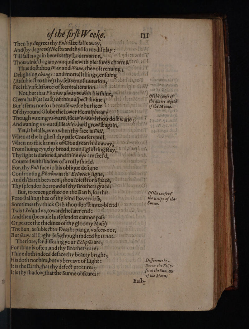 | of the fort Weeke. | Then by degrees thy Fu// face falls away, And(by degrees) Weftwardthy Hornsdilplay: Tillfall’nagain betwixtrhy Louersiatms;) 8 X92 Thus doftthou “ax and ane, thee oft renuing 3 | Delighting change: andmortalfthings,enfuing: | (Asfubiect tothee)thy felfseranfimuration, i | Cleers half(at lea(t) of thine afpect divine 4 But’tfemsnotfo: becaufewefcebutheer + ' | Ofthyround GlobethelowerHemifphears¢! 2008 | Theugh waxing vs-ward jHeav' inward thoudoft waite =: And waning vs-ward, Heav‘n-ward Browft again, | Yet, it befalls,even. when thy face is Fal/, | Whenat the highelt thy pale Courfers pull, When no thick mask of €loudsean hideaway; | Fromliving eys,thy broad, round)gliftriing Ray, : | Thylightisdarkned,andthineeys are (eel'd) | Couered with fhadow of a rafty thield. For, thy Fuil/ face in his oblique defigne Confronting Phebysin th’ Echiprick ligne, Andth’Earth between’ ;thoulofeftforafpacé, . ' Thy {plendor borrowd of thy Brothers graces’: ' But, toreuenge thee on the Earth, forthis Fore-ftallingthee of thy kind bovers kifs, | Somtimesthy thick Orb thoudoo’tt inter-blénd:. |TwixtSo/and vs,towardthelater ends) o% Andthen (becaufe hisfplendor cannot pafs Or pearcethe thicknes of thy gloomy Ma{s) (The Sun, as(ubiectto Deaths pangs, vsfees-nor, But feems all Light-lefs,chough indeed he is not. | Therfore, far differing your Eclp/és are; Forthineis often,andthyBrothersraré: Thine dothindeed deface thy beauty bright, |Hisdoth nothim,buevs bereave of Light : tis the Barth,that thy defe@ procures itis thy fhadow;that the Sunne ob{cures s: es | ofthe caiafe of’ the diners afpecb: of the Md cone. Ofthe canfeof’ the Eclips of shee Swine, Difference be~ tween the Eclip~ Ses of the Sun, ee: of the Af oon,