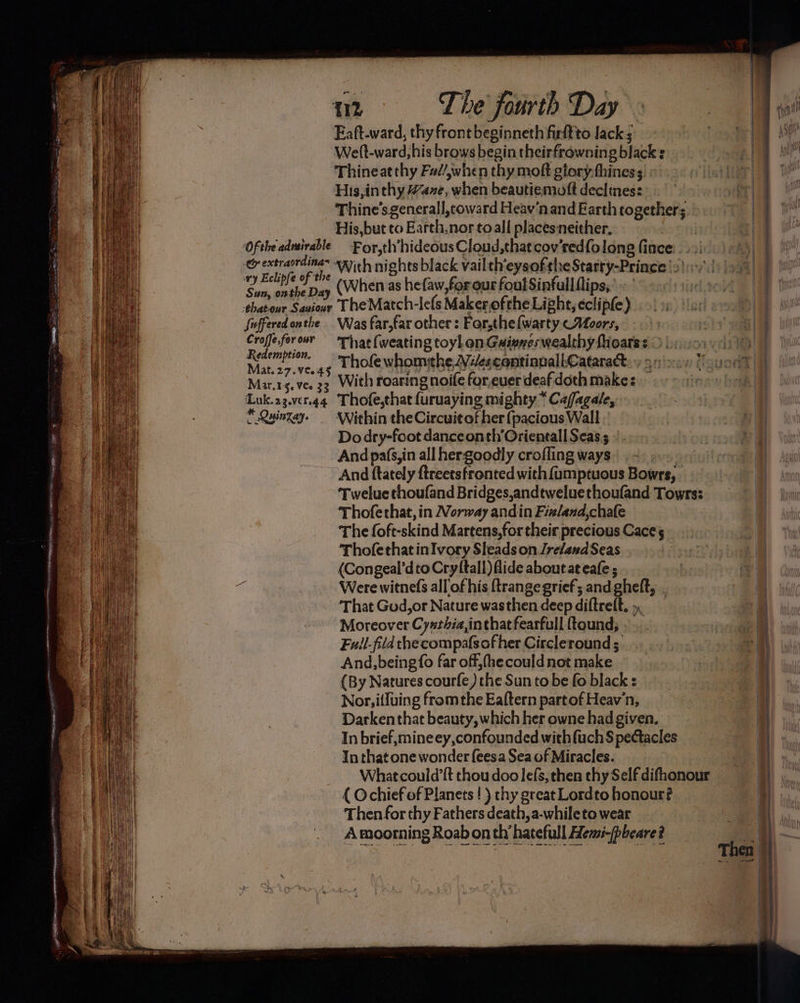 ‘Of the adveirable Cy extraordinas iy Eclipfe of the Sun, onthe Day ehatour Sauiour Suffered onthe Croffe,for onr Redemption. Mat.27.ve.4§ Mar.1-5. Ves 33 ‘Luk.23.ver.g4 * Quinzay. Weft-ward, his brows begin theirfrawning black Thineat thy Fad/,when thy moft gtory.fhiness His,inthy Haze, when beautiemott declines: Thine’s generall,toward Heav‘nand Earth together; His,but to Earth,nor toall places neither. For,th hideous Cloud,that cov'redfolong fince (When as hefaw,forour foul Sinfullflips,.’» ’ The Match-lefs Makerofthe Light, eclipfe) Was far,far other : For,the{warty <Aoors, That (weating toyl on Gainwes wealthy fioarss © |. ‘Thole whomthe, Ve/escontinnall- Cataract.» 9.0\2<y 7 With roaring noife for,euer deaf doth make: Thofe,that {uruaying mighty “Cafagale, Within the Circuit of her {pacious Wall Do dry-foot danceonth’Orientall Seas; And pafs,in all hergoodly crofling ways | And ftately ftreetsfronted with {umptuous Bowrs, Twelue thoufand Bridges,andtweluethoufand Towrs: Thofethat, in Norway andin Fizland,chafe The foft-skind Martens,for their precious Caces Thofethat inIvory Sleads on Ireland Seas (Congeal’dto Cry (tall) flide about at eafe ; Were witnefs all of his {trange grief; and gheft, That God,or Nature wasthen deep diftreft. , Moreover Cyxthia,inthatfearfull ftound; Fuil-fiid the compafsofher Circleround; And, being fo far off, (he could not make (By Natures courfe) the Sun to be fo black : Nor, i{fuing fromthe Eaftern part of Heav'n, Darkenthat beauty, which her owne had given. In brief, mineey,confounded with fuch$ pectacles In that one wonder feesa Sea of Miracles. Whatcould’{t thou doo lefs, then thy Self difhonour { Ochief of Planets ! ) chy great Lordto honour? Then for thy Fathers death, a-whileto wear A moorning Roab on th hatefull Hemi-(pbeare? tome — 7 ee ae St IE | Then ee ee ey