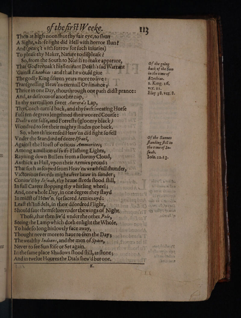 our | | | vn, Of theft Weeke. Then at high noon thut thy fair eye;to fhun A Sight, whefe fight did Hell with:horror ftun? And (pear¢’t with forrow for{uch iniuries) To pleale chy Maker, Natute todifpleafe 2 So, from the South to North tomake apparant, That Godrevoak’t hisScriéant Death's ad Warrant Gainlt Exechias :andthat he would giue Thegodly King fifteen years moretolive:. Tranfgrefling Heav‘nseternall Ordinahce ; And, as defirous of anothernap, - In thy vermillion {weet 4vrera’s Lap, ThyCoach turn‘d back, andthy{wift (weating Horfe Full ten degrees lengthned their wontedCourfe: Dials went falfe,and Forrefts (gloomy black) Wondred tofeetheir mighty thades goe back, So; when th’incenfed Heav'ns did fight fo fell Vnder the Standard ofdeere//rael, Among amillionof fwift-Flafhing Lights, Rayning down Bullets from aftormy Cloud, Asthick as Hail, ypontheir Armies:proud : Victorious (words mightafter heaw in-funder ; Coniur’d by /o/#ah,thy braue {tceds ftood, ftill,.. And, one whole.Day, in one degree they ftayd In midft of Heav’n, forfacred Armiesayd: Leaft th’Infidels, in their difordred.Flight, . Should faue themfeluesvnderthewings of Night; Thofe,that then liv’d vndertheother Pole, Seeing the Lamp which doth enlightthe Whole, To hidefolong hislovely face away, Thought never moreto hauere-Leenthe Day; Thewealthy /dians,andthe men of Spain, . Never to fee Sun Rife or Set again. Tin thefame place Shadows {tood ftilJ, as {tones Andintwelue Houresthe Dials fhew'd but one. ‘WHE K » | e Of the going back of the Sun in the time of Eechias. — “a King. 26, ver, PI. Of the Sunnes Standing fill im the time of Io~ Juabh. Tofu. 12.13. a —