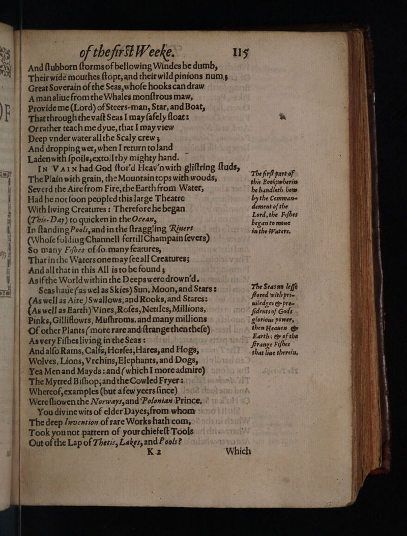 bal is —- ise. pivaks = aoe iit eS re of the first Weeke. And ftubborn {tormsof bellowing Windes be dumb, Their wide mouthes ftopt, and their wild pinions num s Great Soverain of the Seas, whofe hooks can draw Amanaliue from the Whales monftrous maw, Provide me (Lord) of Steers-man, Star, and Boat, That through the vait Seas I may fafely floats Orrather teach me dyue, that I may view Deep vnder water all the Scaly crew; And dropping wet, when I return toland Ladenwith {poils,extollthy mighty hand. ~ IN Vain had.God ftor'd Heav’nwith gliftring ftuds, ThePlain with grain, the Mountaintops with woods, Severd the Aire from Fire,the Earth from Water, Had he notfoon peopled this large Theatre With living Creatures : Therefore he began (This- Day) to quicken in the Ocean, So many Fifbes of fo.many features, That inche Watersonemay feeall Creatures; Andallthatin this All isto be found ; Asifthe World within the Deepsweredrownd. Seas haue(as wel as Skies) Sun, Moon, and Stars s (As well as Aire )Swallows,and Rooks, and Stares: Asvery Fifhesliving inthe Seas : Andalfo Rams, Calfs; Horfes, Hares, and Hogs, Wolves, Lions, Vrchins, Elephants, and Dogs, The Mytred Bifhop;andtheCowled Fryer You divine wits of elder Dayes;from whom The deep Jnvention of rare Workshath com, Took younot pattern of yourchiefeft Tools Out of the Lap of Thetis, Lakes, and Pools? | K.2 this Book:wherin he handleth heve by the Commane dement of the Lord, the Fifhes began to mowe frored with priv uiledzes ei prea fidents of Gods . glorious power, then Heanen &amp; Earth; e&amp; of the Srrange Fifhes