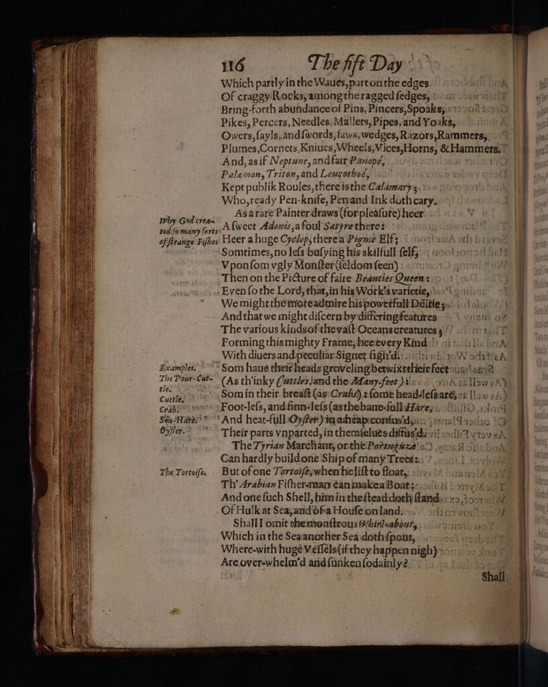 Examples. The Powr-Cut= tle. Cuttle. Crabiees AS Sei-Hayes? * Oyfrer. : The. Tortoife. 116 The fift Day Which partly in the Waues,p. irconthe edges. Of craggy’ Rocks, among theragged fedges, Bring-forth abundance of Pins, Pincers,Spoaks; And, asif Neptune, and fair Panopé, Kept publik Roules,there isthe Ca/amary s.- Who, ready Pen- knife, Penand Ink duthcary.. Asarare Painter draws (for pleafure) heer Afweet Adonis,afoul Satyrethere? Heer ahuge Cyclop, there a Pigme Elf; Vponfom vgly Monfter (feldom feen) : Then on the Picture of faire Beasties Queens: - Even fothe Lord, that, in his'Work’s varietie, \ We might the moreadmire his powerfull Daitie s: Andthat we might difcern by differing features Forming thismighty Frame, heeevery Kind: With diuersand peculiar Signet figh'di: sictinb 2 Som haue theitheads groveling, besiuittetioin keep Foot-lefs, and finn-lefs (asthebane-full (at ? ‘And heat-fullbOy/fer) ig asheapcontus'd;»: Their parts vnparted, in themtelués diffi dis The 7yrian Marchant, onthe Porrngaze' s! Can hardly buildone Shipof many Trees. But of one Torroife;whemheliftto float,. Th’ Arabian Fifhersmarn ¢animakeaBoats:.o<): 4 And one fuch Shell, himinthefteaddoeh beard: Of Hulkat Seayand ofta Houfe on land. Shall I omit themonttrous Wbirlsabont, Which in the SeaanotherSea:doth fpout, Where-with huge Vellels(ifthey happen nigh)» Are SCV WASH d and funken fodainly2. Ayate If | Wha | hi