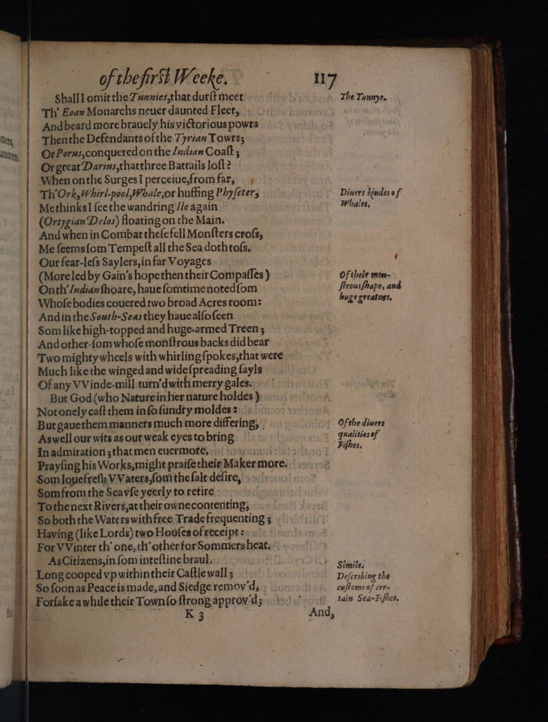 Tits, 0 SSS SS of thefirst Weeke. Shall 1 omit the-7#xzies,that durit meet Th’ Eoax Monarchs never daunted Fleet, Andbeard more brauely hisvictorious powrs Thenthe Defendants of the 77rian Towrs; OrPorus,conqueredon the /ndian Coalt ; Or great Darius,thacthree Battails loft? When onthe Surges perceiue,from far, Th’Ork, Whirl-pool,Woale,or hufiing Phyfeters Methinks] fee the wandring //e again (Ortygian Delos) floating on the Main. And when in Combat thefefell Monfters crofs, Me feems{om Tempel all the Sea dothtofs. Our fear-lefs Saylers,in far Voyages (Moreled by Gain’s hopethen their Compaffes ) Onth’ /ndiaz fhoare, hauefomtimenotedfom Whofe bodies couered two broad Acres room: Andinthe South-Seasthey hauealfofeen Somlikehigh-topped and huge-armed Treen ; Andother-fom whofe monftrous backs did bear Two mighty wheels with whirling (pokes, that were Much like the winged and wide(preading fayls Of any VVinde-mill:turn’dwith merry gales. But God (who Naturein her nature holdes ) Notonely caft them info fundry moldes But gauethem manners much more differing, , Aswell our wits as our weak eyes to bring In admiration ;that men cuermore, Som louefrefy VVaters,fom the falt defire, Tothenext Rivers,attheir ownecontenting, So both the Waters with free, Trade frequenting 5 Having (like Lords) two Hovfes of receipt: For VVinter th’ one,th’otherforSommersheat. AsCitizens,in {om inteftine braul, | Long cooped vpwithintheir Caftle wall ; So foonas Peace is made, and Siedge remov'd, K 3 And, The Tunnyee Diners hindes of Whales, Of their mon- firousfhape, and huge greatnes, Of the diuers qualities of Fifhes. Simile. Describing the cuftome of cera —~ sk J ocx tee ea ~~ pag ae . Shalt EA A ei sco ase naa Da «