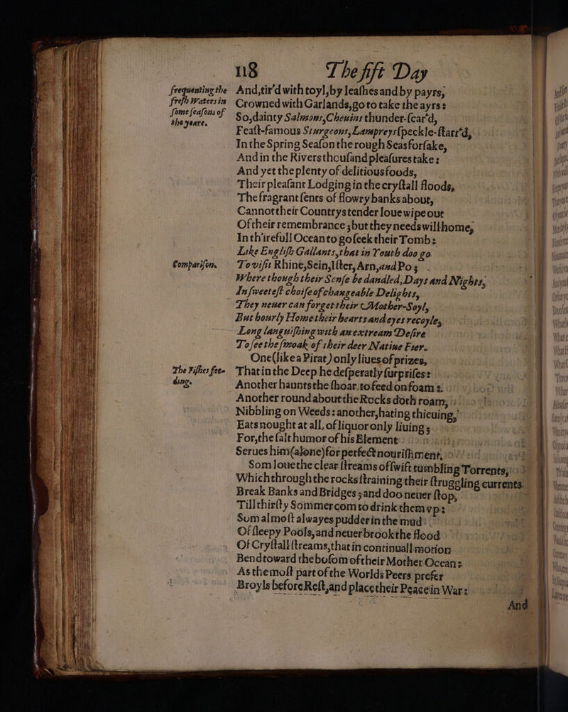 frefh Waters in Some feafons of the yeare, Comparifom. The Fifhes fete ding. ng T he fift Day Crowned with Garlands,goto take the ayrss : So,dainty Saluzons,Cheuins thunder-{car'd, | Featt-famous S:urgcons, Lampreys{peckle-ftarr'd, Inthe Spring Seafon the rough Seasforfake, Andin the Riversthoufand pleafurestake : And yet theplenty of delitiousfoods, Their pleafant Lodging in the cryftall floods, The fragrant (ents of Howry banks about, Cannottheir Countrystender louewipe out Of their remembrance ; but they needswili home, Inthirefull Oceanto gofeek their Tomb: Like Englifa Gallants,tbat in Youth doo go . To vifit Rhine,Sein,Ifter, Arn,azd Po s | : 1 x Where though their Scnfe be dandled,Days and Nighes, But hourly Hometheir hearts andeyes recoyle, Long languifhing with awextream Defire Tofeethe (twoak of their deer Natine Fier. One(likea Pirat) only liuesof prizes, Thatin the Deep he defperatly furprifess Another hauntsthe-thoar,tofeed:onfoam =: Another roundabouttheRocksdorh roam, | Nibbling on Weeds: another,hating thicuing, Eatsnought at all, af liquoronly living; For, the fait humor of his Element its Serues him(alone)for perfe@tnourifimentr, >). |. 19 Som Jouethe clear {treams of fw ift tumbling Torrents; - Whichthroughthe rocks {training their ftrugeling currents. Break Banks and Bridges sand dooneter {to P, | Tillchie(ty Sommercomtodrinkthemy ps Som al molt alwayes pudderin the mud? Of fleepy Pools,andneuerbrookthe flood Of Cryftall (treams,that in continuall motion Bendtoward the bofom oftheir Mother Ocean: Asthemoft part of the Worlds Peers. prefer And |