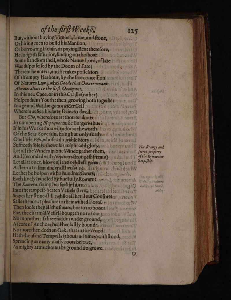 ofthefirfiWeckes = 125 But, without buying Timber, lsime,and ftone, | Orhiring mento build hisManfion, | Or borrowing Houfe, or paying Rent therefore, | Helodgeth fafe: for,finding ontthethoar Some handfom fhell, whofe Natiue Lord, of late Was difpoiletfed by the Doom of Fates Therein he enters,and hetakes potlefsion”:. Of th’empty Harbour, by the freeconceifion Of Natures Law ;.who Goods that Owner vvant: Alwaies allots to the firft. Occupant, Laie In this new Cace, orinthisCradle(rather) He {pends his Youth; then, growing both together: In age and Wit;he-getsawiderGell os ci:cis ey 2: Wherein at Sea his later Daiesto dwell’; . But Cio, whereforeartthou teadious::’ . Innumbering Nepranesbufie Burgersithus? | fin his Worksthou wileadmiretheworth:.’ .>-s. {6 | Of the Seas Soverajnybring butwnly:forthss | vy) 001! 4 Onelittle F/Z,whofe admirable Stary, :::, }/ Sufficeth foletsuithewe his mightand glory. . Let all the Windes in one Windegather them, And (feconded with Weptuneh trongeftdtneam) Letall at once, blow ealithenfiffeltigales (61) s0eg) vor!’ A-ftern a Galley: v¥inderaltherfuilsg ‘iyiceuosd (ci do. dW Lether be hoipen witha hundred:Qwers; *\ .|..' nore’ Each lively handled by:fuelu(tyRowers: The Remora, fixing her feeble horm x j:,: bi Q) Intothe tempeft-beaten Veilels fherw bo: ies! eidsay st 0% Stayesher {fone-ftill :whileslkher RoutGdnforts.: Sailethence at pleafure tochein withed Ports) +=.) 9): Then loofe they all theifheats, buetonobeot: For, the charm‘dVellell bougethnora foot ; No morethen if three fadom vnder ground; «=> Afcoreof Anchorsheldther faftly bounds, -- No morethen doth an Oak. that.inthe Wood } | Hath thoufand Tempefts (choufand times) with{tood, | Spreading as mjany-mafly roots belowe, 2 | Asmighty arms aboue the ground.do growe, — a The Prange and Secret property of the Remora or