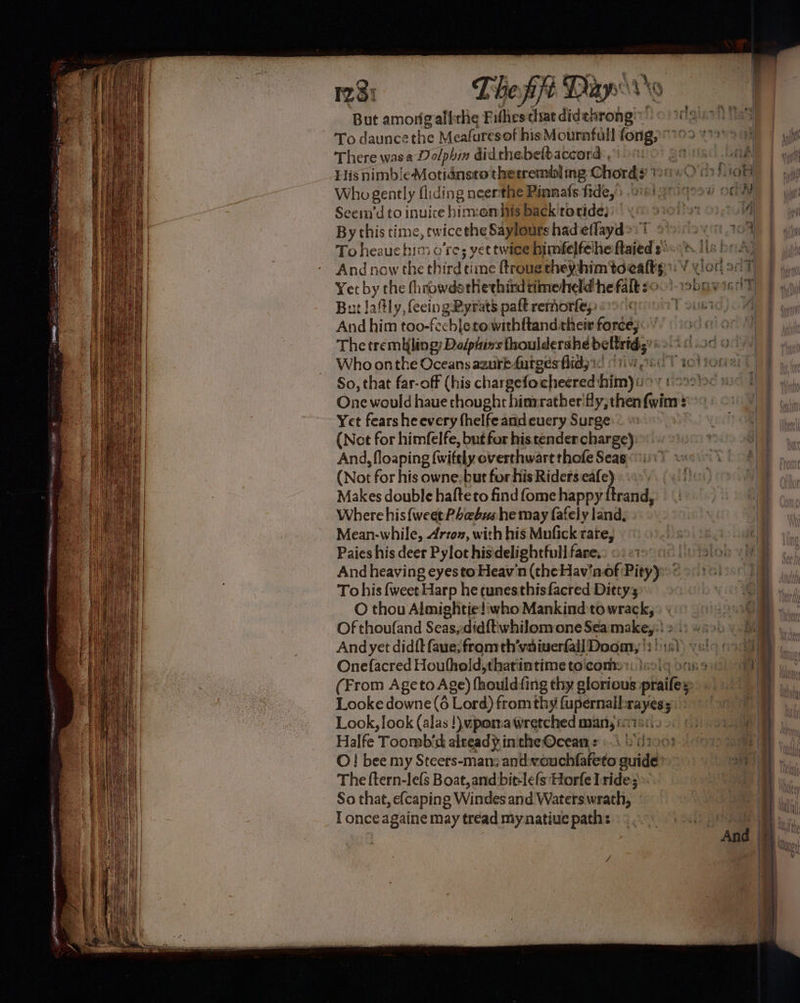 28: The ff Dixy ro To daunce the Meafuresof his Mournfull wie There wasa Dolphin didchebelbaccord , Hisnimb/eMotidnsto therremis] ng Chords’ Who gently fiiding neerthe Pinnafs fide,’s 21: Seein’d to inuice him:omhis back'toride)) « By this time, | tw ‘ice the Saylours had eflayd®: To heauchimo’re; yet twice himfelfeihe ftaieds' $ Yet by the fhrowdsthethirdtimeheld he falk ¢: But lafly, fecingPyrats paft remorfe;: And him too-fechle towithftand their force; The tremuling; Dolptixs fhoulderahe beltrids' Who onthe Oceans azurk-furges flid) ic So, that far-off (his chargefo cheered: bimyiio One would haue thought hinrrather'fly, then Guinn : Yet fearsheevery fhelfe and euery Surge:® (Not for himfelfe, but for his tender charge) And, floaping (witely overthwart thofe Seas: (Not for his owne. but for his Riders aay Makes double hafteto find fome happy ffrand, Where his {weet Phebus he may fafely land, Mean-while, Arto», with his Mufick rate, Paies his deer Pylot hisdelightfull fare, And heaving eyes toHeav'n (the Hav‘nof Pity) * Tohis fweet! Harp he tunesthisfacred Dittys O thou Almightie!iwho Mankind to wrack, And yet didft faue; from th’vaiverfall Doom, |: Onefacred Houfhold,thatintime to'com: Looke downe (6 Lord) from thy fupernall ee ; Look, look (alas !) upoma wretched many i: Halfe Toomb’d alread} inthe Ocean = ».\ Ld2o03 O! bee my Steers-man; antwouchfafeto sari The {tern-lefs Boat, and bit-lefs'Horfe Iride; ». So that, efcaping Windes and Waters wrath, T once againe may tread my natiue path: eo!