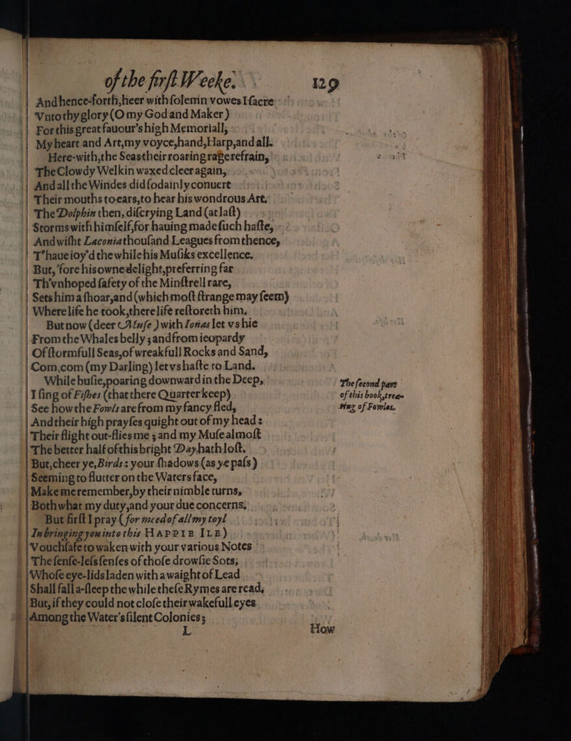 of the frft Weeke: ag | Andhence-forth,heer with folemn vowes acre | ‘Vatothy glory(O my God and Maker ) .| Forthis great fauour’s high Memorial]; « . My heart.and Art,my voyce,hand,Harp,and all. | Here-with,the Seastheirroaringraferefrain, | TheClowdy Welkin waxedcleer again, Andall the Windes-did fodainly conuert | Their mouths toears,to hear his wondrous Art. | The Dolphin then, difcrying Land (atlaft) | Stormswith himfelf,for hauing madefuch hatte, - | Andwitht Zaconiathoufand Leagues from thence, | T’haueioy’d the whilehis Mufiks excellence. | But, fore hisownedclight,preferring far | Th’vnhoped fafety of the Minftrell rare, | Setshimafhoar,and(whichmoft ftrange may feem) | Wherelife he took,therelife reftoreth him, But now (deer -14/e ) with Jonas let vs hie From the Whales belly ;andfrom ieopardy | Of ftormfull Seas,of wreakfull Rocks and Sand, Com,com (my Darling) letvshafte to Land. While bufie,poaring downward inthe Deep, The feeond hart i fing of Fifhes (chat there Quarterkeep) 0 f his book 0 | See howthe Fow/s are from my fancy fled, sing of Fowles, | Andtheir high prayfes quight out of my head : | Their flight out-fliesme ; and my Mufealmoft The better halfofthis bright Dayhathloft. 'But,cheer ye, Birds: your fhadows(as ye pafs ) | Seeming to flutter on the Waters face, | Make meremember,by their nimble turns, Bothwhat my duty,and your dueconcerns, But firft I pray( for meedof allmy toyl | In bringing you into this Hapeie ILE) Vouchfafeto wakenwith your various Notes | The fenfe-le(sfenfes of thofe drowlie Sots; Whofe eye-lidsladen witha waightof Lead | Shall falla-fleep the whilethefeRymes are read, Bat, ifthey could not clofe their wakefulleyes Among the Water's filent Colonies; | Begs fh tow