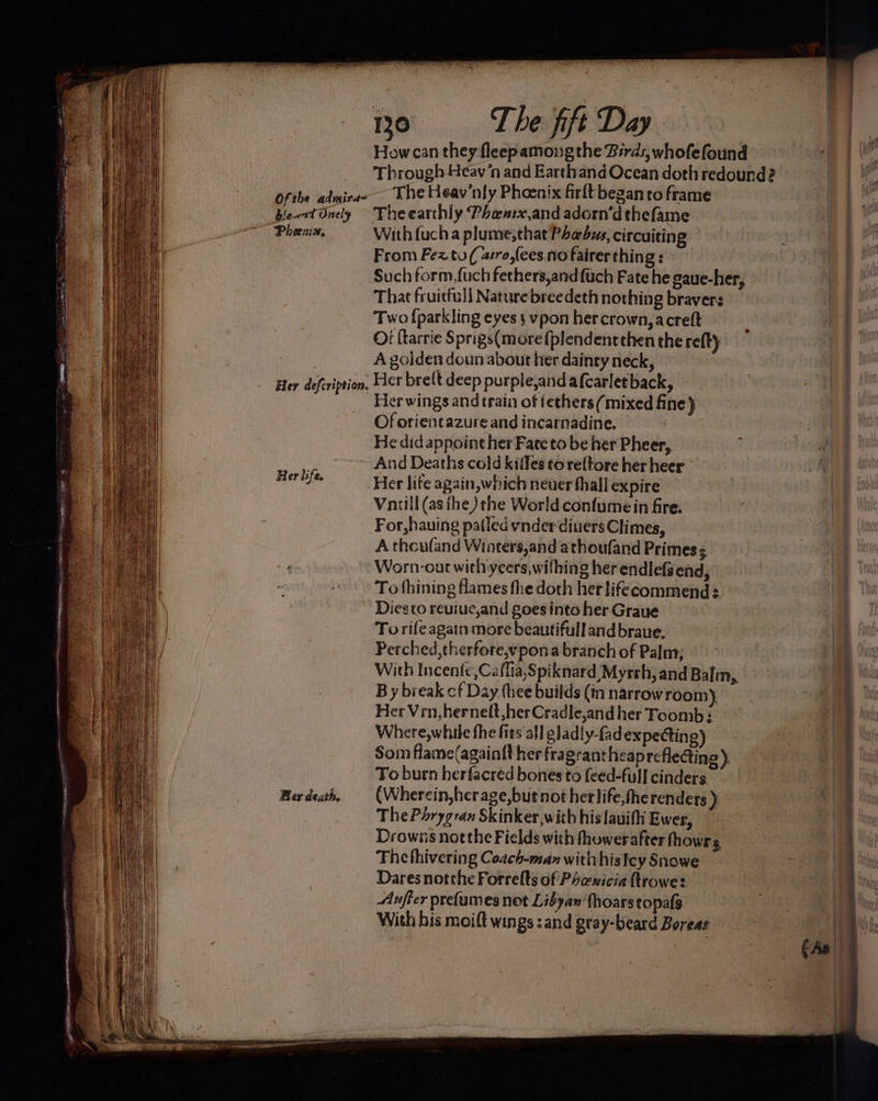 “4 ‘ ‘ , Her life. Ber death. 130 The fift Day - The Heav’nly Phoenix firlt began to frame He did appoint her Fate to be her Pheer, And Deaths cold killes to re{tore her heer Her life again, which neuer thall expire — Vniill (as fhe) the World confume in fire. For,hauing pafled ynder diuers Climes, A theufand Winters,and athoufand Primes Worn-out with yeers,wifhing her endlefsend, To fhining flames fhe doth her lifecommend Diesto reuiuc,and goes into her Graue | To rife again more beautifulland braue, Perched,therfote,ypona branch of Palm; With Incen{e,Caflia,Spiknard Myrrh, and Balm,, B y break cf Day thee builds (in narrow room). Her Ven, hernelt ,herCradle,and her Foomb Where,while the fits all pladly-fadexpe@tin g) Som flame(againtt her fragrant heaprefle@ing ) To burn herfacred bones to feed-full cinders. (Whercin,herage,but not her life,fherendets ) The Parygran Skinker,with his lauifi Ewer, Drowns not the Fields with fhowerafter thowrs The fhivering Coach-man with hisley Snowe Dares notthe Forrelts of Phawicia ftrowe: Aufter prefames not Libyan fhoarstopals With bis moift wings :and gray-beard Boreas