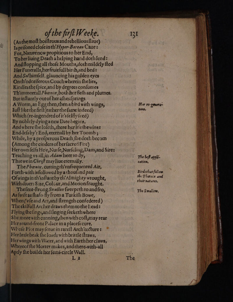 i Is prifoned clofeinth’Hyper-Borean Caue: | For, Naturenow propitiousto her End, Toherliving Death ahelping hand dothIend: And ftopping all thofe Mouths,doth mildely fted | HerFuneralls,herfruitfull birch,and bed: | And So/himfelf, glauncing his golden eyes | Onth’edoriferous Couchwherein fhelies, | Kindlesthe{pice,and by degrees confumes | Thimmortall Poexix,both herfleth and plumes. | Butinflantly outof herafhes{prings | A Worm, an Egg then,then abird with wings, | Tuftlikethe firlt(rather the fame indeed) Which (re-ingendred of it’s fe} fly {ced) By noblely dyinga new Date begins, | And where fhe lofeth, there her life thewins: | End-le{sby’r End, eternall by. her Toomb ; | While, by a profperous Death, fhe doth becom (Among the cinders of herfacred Fire) | Her own felfs Heir, Nurfe, Nurfiling, Damjand Sire: Teaching vsall,in Adam heer to dy, | That we in Céri/ may liue eternally. | ThePhesix, aaa ak lb eat Air, | Forth-withis followed by athouland pair | Of wingsin thinflantby ch’Almighey wroughe, With divers Size,Colcur,and Motion fraught. Thefent-ftrong Swallow fweepcth to and fro, As {wift as fhafts fly From a Turkifh Bowe, | When(vfeand Art,and (trength confedered ) | Theskilful] Archer draws themetothe head: Flying thelings,and finging feeketh where |She more with cunning,then with colt,may rear Herround-front Palace ina placefecure, 'Whofe Piot may ferue in rarelt Arch’teQture ¢ Herlitelebeak fhe loads with brittle ftraws, Herwings with Water,and with Earth her claws, \Whereot fhe Morter makes, andchere-with-all |Aptly she builds her femi-circle Wall. La2 Her re-genera- 6101. The beft appli- cation. Birdsthat follow the Phenix and their natures. The Swallow,