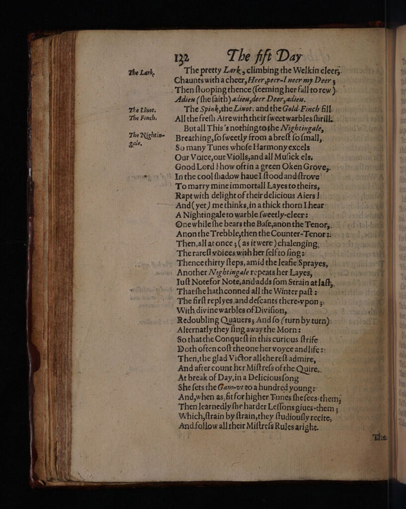 The Lark. Ti-e Linot, The Finch gale, Adien (fhelaith) adtex,deer Deer adieu. The Spink,the Lixot, andthe Gold- Finch Gil. All the frefh Airewiththeir (weetwarbles thrills. Butall This’snothingtothe Nightingale, Breathing, (o{weetly from abreft {o{mall,. So many Tunes whofe Harmony excels Our Voice,our Violls,and all Mu‘ick els; Good Lerd how oftin a green Oken Groves. In the cool fhadow hauvel {toodand:ftrove’ To marry mineimmortall Layestotheirs, Rapt with delight of their delicious Aiers J. . And( yet) methinks, in athick thorn Lhear: A Nightingaleto warble (weetly-cleer: One while fhe bears the Bafe,anonthe Tenors, Anonthe Trebble,then the Counter-Tenors: Then,all atonce ; (as itwere )chalenging. Therarelt voices with her felfto fing s: Thencethirty fteps, amid the leafie Sprayes, Another Nightingale repeats her Layes, Thatfhe hathconned all the Winter paft + The firlt replyes.andde(cants there-vpon ;. With divine warbles of Divifion, Redoubling Quauers; And fo (turnby turn): Alternatly they fing awaythe Morn: . So thatthe Congueftin this curious ftrife Doth oftencoft cheone hervoyce andlifes: Then, the glad Victor allthereftadmire, And after count her Miftrefs of the Quire.. At break of Day,ina Deliciousfong She fets the Ga-vt to a hundred young: Which, ftrain by ftrain,they ftudioufly recire, And follow alltheir Miltrefs Rules arighe..