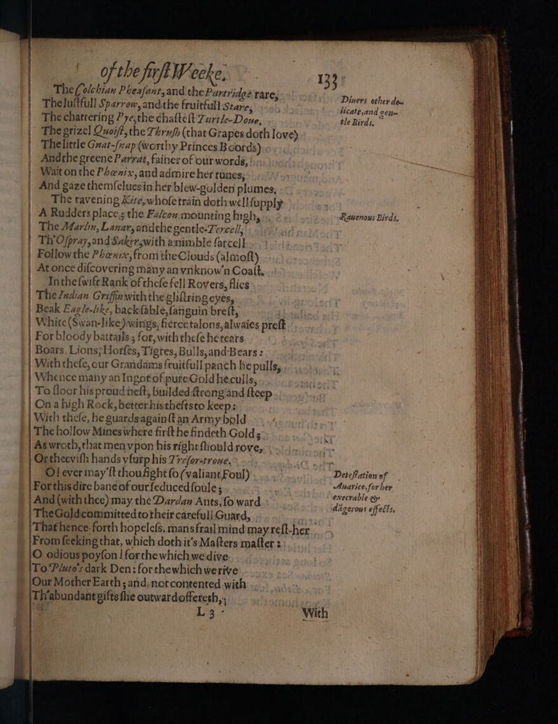 | | | HT apt of the fi rft Weeke, 133° | The(olchian Pheafanr,and the Partridge rare, Diites oheid | Theluftfull Sparrew, andthe fruitful Stare, thas Pee: | Thechattering Pyethe chafteft Zurthe-Done, tle Birds, ~ The grizel Quoift, the Téruft (chat Grapes doth love) Thelittle Gnat-/ap (worthy Princes Boords) | Andthe greene Parrat, faines of our words, |. | Wait onthe Phenix, and admire her tunes; And gaze themfcluesin her blew-golden plumes, | The ravening Kite, whofetrain doth well upply | | A Rudders places the Fa/con, mounting high, ». Rawenous Birds, The Afarlin, Lanar, andthe gentle-Zercell, Th’Ofpray, and Saker,with animble farce]! | Followthe Phenix, from theClouds ( almoft) At once difcovering many an yniknow’n Coalt, Inthe{wifeRank of thefe fe]] Rovers, flies. . The Jndian Griffawith the gliftring eyes, | Beak Eag/e-tike, backfable, lati guin brett, (boy, White (Swan-like) wings, fierce talons,alwaies preft For bloody bateails.; for, with thefe hetears Boars, Lions; Horfes, Tigres, Bulls,and-Bears : With thefe, our Granidams fruitfull panch he pulls, Whence many an Ingotof pureGold heculls, .. To floor his proud neft, builded trong’and fteep . On a high Rock, betterhistheftsto keep: Wich thefe, he guardsagainft an Army bold The hollow Mineswhere firft he fndeth Golds. Aswroth, that menvpon his right fiould rove, Ortheevifh hands vfurp his 77c/orstrone. { ~ aes Bike uP anoles ies cangenenAgion$ ep LA ALLO AAR aera ps0 mais” O! ever may {t choufight fo (valiant Foul) | | Deteffation of Forthisdire bane of ourfeducedfoule; . nbd And (with thee) may the Dardau Ants, fo ward sts acti daveyous effects, &amp; a TheGoldicommitted to their careful! Guard, 2 ‘That henceforth hopelefs, mans frail mind may reft-her Fromfeeking that, which doth it’s Mafters matter 3. O odious poyfon! ferthe which wedive To Pinte's dark Den: forthewhichwerive |Our Mother Earth; and; notcontented with Thabundant gifts fhe outwardoffereth,, ns La L3- With