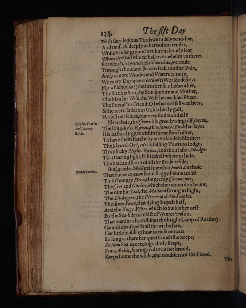 and folitary Birds.. Water forrlese 134. The fift Day ‘And rantack deeply in her bofom tender, WhileVnder ground weeliue in hourly fear Whenehe frail Mines fhall over-whelm vstheres: Egrwhich,beyondrich 7. aproban,we roule Through thoufand Seasto feek another Poles. And,maugre Windesand Waters enmity, Weevery Daynewynknown Worlds defcrys: For which(alas!)the brother fels his brother, The Sire his Son,theSon his Sire and Mother, The Man his Wife,the Wife her wedded Pheer, The Friend his Friend:O! what not fell wee heers. We fell ourfelues,our very {oulesand all ? Neer thefe,the (rowehis greedy wings difplayes,, Thelong-liv’d Rgven,th'infamous Berdthatlayes His baltard Eeges within the nefts of other, To havethem hatcht by anvnkindely Mother: The Skrétch-Owi,vs din falling Towrsto lodge, Thrvnlucky Avéght-Raven,and thou lafie Madge: That fearing light, {till feekeft where to hide, Thehateand{cornofalltheBirdsbefide, But(gentle 47#e)tellmew hat Fow/s arethofe: That but even-now from flaggy Fennsarofe?. Tis th’hungry Fern,the greedy ( ormorant,. The (vet and Curlew,whichthe moors doo haunts. ThenimbleTed/,the Aadlard {trong in flight, The Di-dapper the Plover and theSmighes. Thelilver Swan,that dying fingeth beft, Andthe Kings-Fifber,which fo builds herneft: By the Sea-fidein midft of Winter Seafon, | That mantin whom fhines the bright Lamp of Reafon); Cannot devife,with all the witheha’s, | Her little building howto raifeorrazes- So long asthereher quiet Couch fhe keepss. Sicilian Sea exceeding calmly fleeps; Fore £olvs, fearing to drown her brood, Keeps home the while,and troublesnot the Flood.»