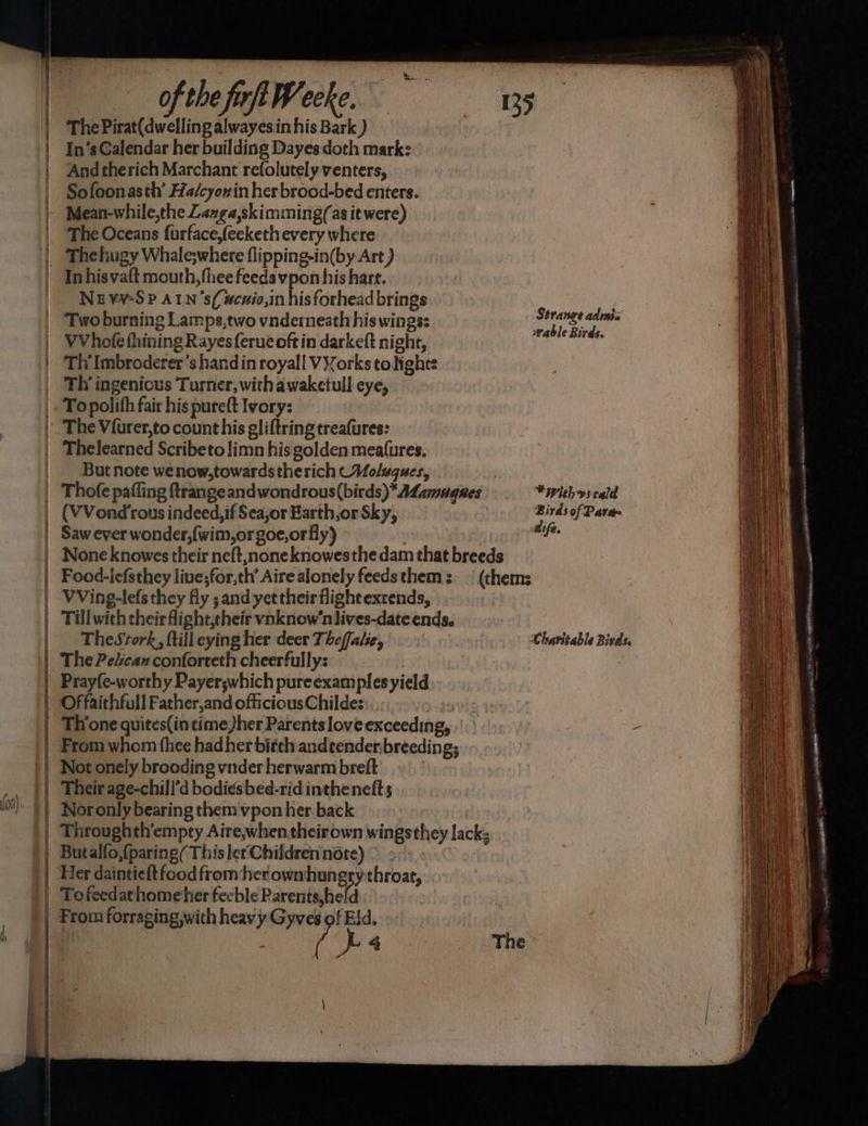 SSS ————— Se a oe ae Ses ——= fost 408) of the firft Weeke. The Pirat(dwelling alwayesin his Bark ) In’s Galendar her building Dayes doth mark: And therich Marchant refolutely venters, Sofoonasth’ Ha/cyonin her brood-bed enters. Mean-while,the Lange,skimming(as it were) The Oceans furface,feekethevery where Thehugy Whale;where flipping-in(by Art ) In hisvaft mouth, fliee feeds vpon his hart. Nez vv-S P ALN ’s(#cuio,in his forhead brings ; Two burning Lamps,two vnderneath his wings: stress rat VVhofe fhining Rayesferueoftin darkeft night, 2 aa tia Tly Imbroderer’s handin royall VYorks to Hights Th’ ingenicus Turner, with awaketull eye, Thelearned Scribeto limn his golden meafures, But note wenow,towardstherich CMolugucs, . Thofe paffing ftrangeandwondrous(birds)*A4amugnes *withyseald (VVond'rous indeed, if Seajor Barth,orSky, Birds of Para~ Saw ever wonder,{wim,orgoe,orfly) aif. None knowes their neft, none knowesthe dam that breeds Food-icfsthey live;for,th’ Aire alonely feedsthem: — (thems VVing-lefs they fly; and yet their flight extends, TheStork, ftilleyingher deer Thefale, Charitable Birds, The Pecan conforteth cheerfully: Prayfe-worthy Payer;which pureexamples yield Offaithfull Father,and oficiousChildes:.. +) From whom fhee had her birth andtender breeding; Not onely brooding vnder herwarm breft Their age-chill’d bodi¢sbed-rid inthenefts Nor only bearing them vpon her back Through th’empty Aire,when theirown wingsthey lack; Butalfo,{paring( This let Children note) © - From forraging,with heavy Gyves of Eld. | | ? L 4 The