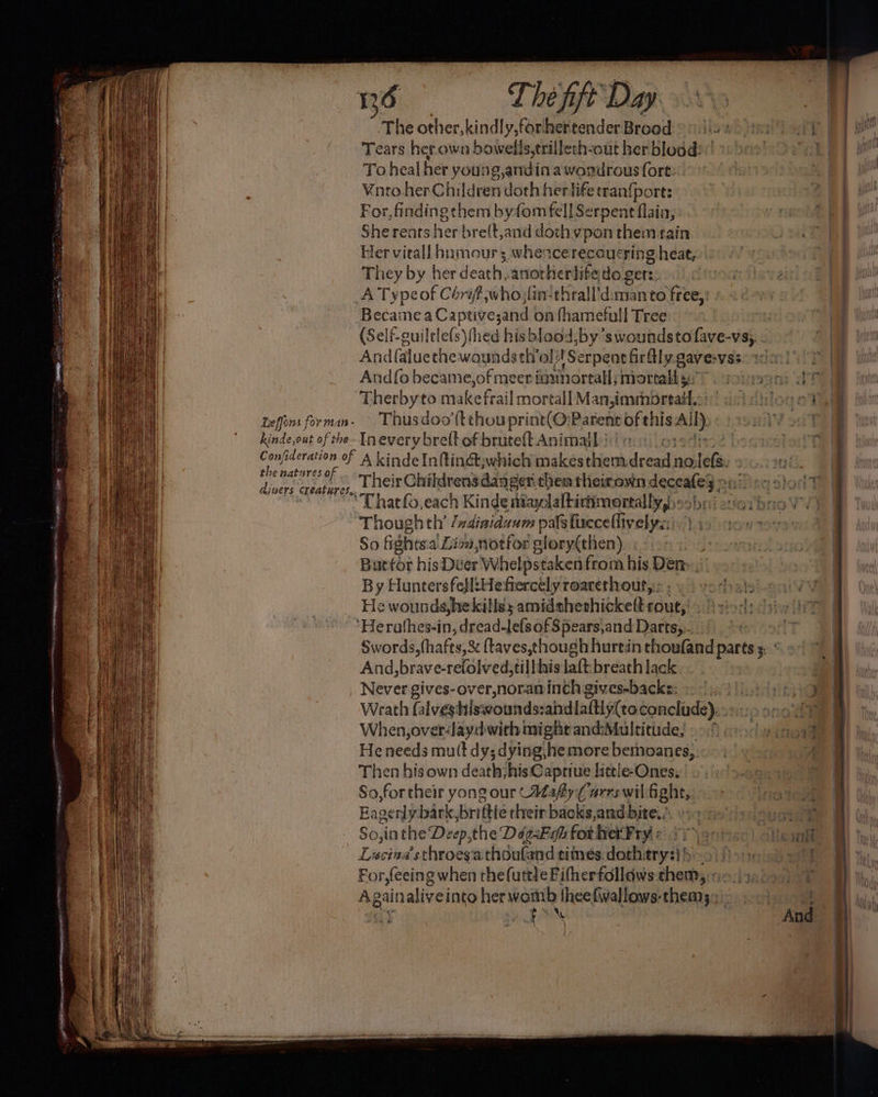 Leffons for man - The other, kindly,forhertender Brood)’ | 42 Tears her own bowells,trillech-out her blood)” To heal her young g,andi in awondrous fort. Vnnto her Children doth her tife tran{port: For, finding them byfom fell Serpent flaia, She rents her bre(t,and doth ypon them rain Her virall hnmour; whence recoucring heat, They by her death, anorherlifedo gers. And{aluethewoundath’ol! ‘Serpent Girly gave-vss Thus doo’(t thou print(O:Parent of his Al Il} the natures of diners creatures. Their Childrens danger then theirown moet Thatfo,each Kinde itaylaltiriimortally,)s>: jatior! Thoughth’ /xdiaidaum pals fuccellivelya:\ So fights: a. Dion, notfor glory(then) Batfor his Diver Whelpstaken from his Den By Hunters fetl:Hefrercely roarethout, He wounds, hekills; amidshethickelt sues And, brave-reldived; tillhis laft:breath lack Never gives-over,noraninch gives-backs: Wrath falves: hirwoundssahdlattiy(to concliade):. When, over‘layd with might and:Multitiide, »-./ He needs mu(t dy; dying\he more bemoanes,.—. Then his own death;his Capriue litele-Ones, Baverdy bark, briftie their backs,and bite. So,inthe De eep,the DégaEifa for het Fry < Lucina’sthroes'a thoufand times: doth: ‘ryt For,feeing when the(uttle Fifherfollaws Allee A gain aliveinto her womb thee fwallows-them3:: . |
