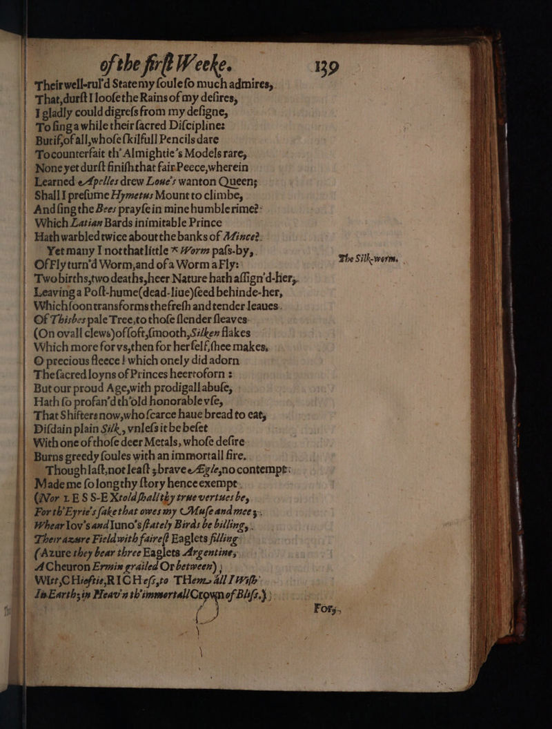 [—— — —S— —s —— of the frlt YW eee. 39 Their well-rul'd Statemy foulefo much admires, That,durft I loofethe Rains of my delires, I gladly could digrefs from my defigne, To fingawhile their facred Difciplines Burif,of all, whofe (kilfull Pencils dare None yet durft finifhrhat fairPeece,wherein Learned'e4pelles drew Lone's wanton Queens Shall I prefume Hymetus Mount to climbe, Andfing the Bees prayfein mine humblerime?: Which Zatian Bards inimitable Prince Hath warbledtwice about the banks of AZince?. Yet many I northatlittle * Horm pals-by, . he Silk-worm Leaving a Poft-hume(dead-liue)(eed behinde-her, Whichfoontransformsthefreh and tender Jeaues. (On ovall clews)offoft,(mooth, Si/ken flakes Which more forvs,then for herfelf thee makes, O precious ficece | which onely did adorn Thefacredloyns of Princes heertoforn : But our proud Age,with prodigallabufe, Hath fo profan’deh’old honorablevie, That Shiftersnow,whofcarce haue bread to eat; Difdain plain Sik, vnlefsitbe belee With one of thofe deer Metals, whofe defire. Burns greedy foules with an immortall fire, . Thoughlaft,notleaft ;bravee Zy/enocontempt: Made me folongthy {tory henceexempt: (Wor LES S-E Xtoldfoalithy true vertues be, For th’Eyrie’s fake that owes my (Mufe and mee ;,, Whearlov’saudluno’s tately Birds be billing, . Their azure Field with faire? Eaglets filling (Azure they bear three Eaglets Argentine; ACheuron Ermin grailed Or between) } Wirt,C HieftieRICHefs,t0 THems al Iwi Fors. )