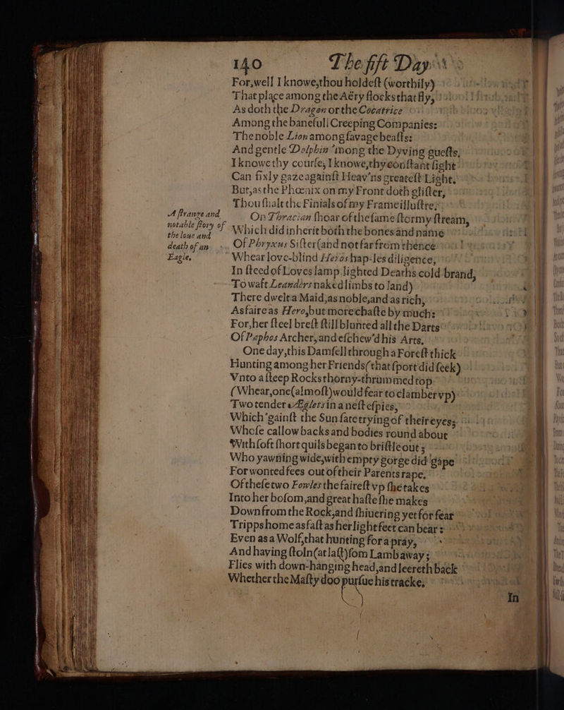 40°08 =) Theft Dapow's For,well Tknowe,thou holdeft (worthily) 1° 9) 1.04 re | That place among the Aéry flocksthatfly, }sioo! lib aad) As doth the Dragos orthe Cocatrice Oo.) Among the banefuli Creeping Companies: a The noble Lion among lavage beafts: ee And gentle Dolphin “mong the Dyving auefts; ° a Iknowethy courfe, Iknowe,thy con ftant fight hI Can fixly gazeagainft Heav’ns createft Light, Donte eg But,asthe Phoenix on my Front doth elifter, Thou fhalethe Finials of my Frameiljuttre> See - A frange and On Thracian (hear of thefame ftormy. ftream, notable fory of j Which did inherit both the bonesandname oon ie Hl | the lowe and - re eh ah tas | , | death of un... Of Phryxus Sifter(and not farfrom thence Eagle, ' Whear love-blind Heros hap-les diligenée,” In {teedof Loves lamp lighted Deaths cold brand, & Towaft Leandérs nakedlimbs to land) ee | There dwelra Maid,asnoble,and as rich, ON OG A Asfaireas Hero,but morechafte by much: 3 + For,her fteel breft Rill blunted allthe Darts TAB VO TIE Of Paphes Archer, andefchew’dhis Arts, re One day, this Damfell through aForeft thick Hunting among her Friends(that {port did feek) Vato alteep Rocksthorny-thruammedtop. 9) (Whear,one(almoft)would fear to clamber Vp): | Two tender eig/ersin aneftefpies, 7 Which ‘gainft the Sun fatetrying of theireyess | { Whcefe callow backs and bodies round about Oi With (oft fhore quils began to brifteout ; ty ee: Who yawning wide,withempry gorge did'gape ot ae For wonted fees out oftheir Parents ra pe. 3 te Of thefetwo Fowles the fairelt vp therakes Into her bofom,and great hafte fhe makes Downfrom the Rock,and fhiuering yet for fear Trippshomeasfaltas herlightfeet can bear © Even asa Wolf,chat hunting fora pray, a A And having ftoln(atlaft)fom Lamb away ; ene ie ay Te Flies with down-hanging head,andleereth back » z By Ce rsh late a) Ur / ‘ . i [ | (