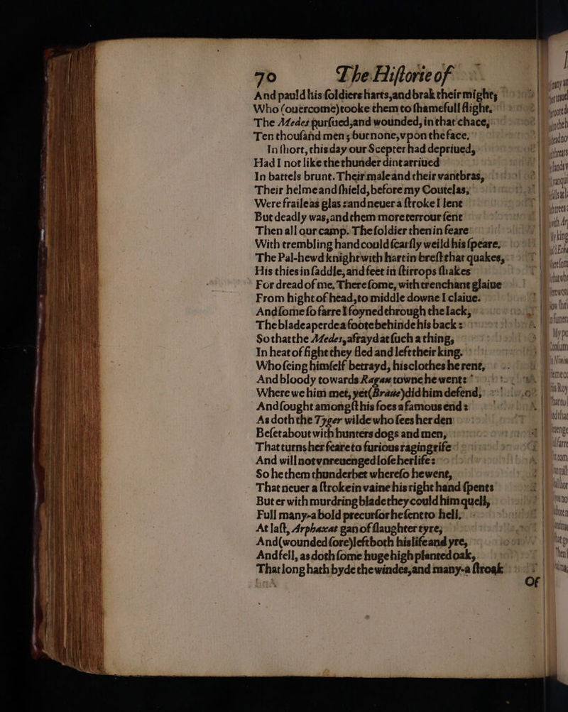 Who (ouercome)tooke them to fhamefull flight.” The Adzedes nurfuedjand wounded, in that chace,. Ten choufand men; burnone,vpon the face, In fhort, chisday our Scepter had depriued, Had I not like thethunder dintarriued In battels brunt. Their maleand their vanebras, Their helmeand fhield, before my Coutelas; Were fraileas glas sandneuera {trokeI lene But deadly was,andthem moreterrour fene Then all ourcamp. Thefoldier theninfeare’ — With trembling hand could {carfly weild his {peare. The Pal-hewd knightwith harcin breftthat quakes, His thiesin faddle, and feet in ftirrops thakes For dreadof me, Therefome, withtrenchant glaive From hight of head,to middle downe I claiue. Andfomefo farre Ifoyned through the lack, Thebladeaperdeafootebehindehis back : Sothatthe A/edes, afraydat (uch a thing, In heat of ight they Hed and lefetheir king. Whofeing himfelf betrayd, hisclothes he rene, And bloody towards Ragax towne he went: * Where we him met, yet(Brase)didhim defend, Andfought amongfthis foesafamous end: As doth the 77ger wilde who fees herden Befetaboue with hunters dogs and men, That turnsher feareto furious ragingrife « And willnotvnreuengedlofeherlife: So hethem thunderbet wherefo hewent,. That neuer a {trokein vaine hisright hand {pents But er with murdring bladethey could himquell, Full many-abold precurforhefentto hell. - Atlaft, Arphaxat gan of flaugheer tyre; And(wounded fore)leftboth hislifeand yre, Andfell, asdothfome huge high planted oak, { - pe Fs | » pany a gg te poate yothed uheid 00 threat ifands y | ang loath yherees ath Ar My king i Ech re lon tarwh hap iaty EWOK