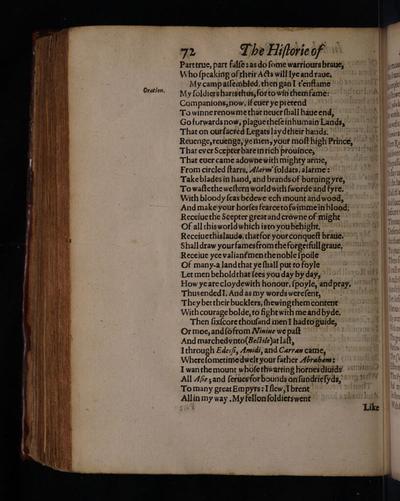 Parttrue, part Falfe:as do fome warriours braue, Who (peaking of their Acts will lye andraue, My campatlembled, then gan I t’enflame © My foldiershartsthus, for to win chemfame: Companions,now, ifeuer ye pretend To winnerenowmethat never fhallhaueend, — Go furwards now, plaguethefeinhumain Lands; That on ourfacred Legats laydeheir hands. °° That everScepterbareintich province, &gt; - That ever came adowne with mighty arme, ~ From circled ftarrs, Alarm’ foldats, alarme: Take blades.in hand, and brands of burning yre, Towattethe weltern worldwith fwordéand fyre. With bloody feas bedewe ech mount andwoed, And make’your horfes fearcetofwimmein blood: Receiue the Scepter great and crowne of might Of all thisworldwhich isto'youbehight, ~ Receiuethislaude; thatfor your conqueft brauie. Shalldraw yourfamesfrom theforgerfullgraue, Receiue yee valianfmenthenoble{poile Of many-a land that ye fhall put to foyle Let men beholdthat fees you day by day, Thusended!. And as my words werefent, | They bettheir bucklers, fhewingthem content With courage bolde, to ight with me and byde. Then fixfcore thoufand men hadto Buide, Or moe, and(ofrom Ninive we palt And marchedvnto(Beétile)at laft, Ithrough Edes/, Amidi,and Carran came, Where fo metimedwele your father Abrabam: All Afe;and ferues'for bounds on fandriefyds,’*” To many ereat Empyrs:'l flew, I brent Allin my way .Myfellonfoldierswent well all heh