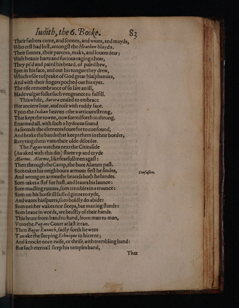 | Their fathers came, and fonnes, and wiues,and mayds, — \Whoerft hadloft,amongft the Heathen blayds, / Their fonnes, their parents, maks, and louers dear ; | With heauie harts and furious raging chear, )) They pildand paird hisbeard, of paled hew, }| Spet in hisface, and out histonguethey drew, |) Whichv{de tofpeake of God great blafphemies, ) And with their fingers poched out his eyes. . | The rife remembrance of fo late an ill, | Madevulgarfolkefuchvengeanceto fulfill. Thiswhile, A#rora ceafed to embrace Her ancient loue, and rofe with ruddy face, Vponthe /ndiax heaven :the warrioursttrong, That kept the cowne, nowforted forth in throng, | Enarmedall, with fuch a hydeous found | Asfeemde the elementsfourefortoconfound, || Andbrakethe bandsthat keepsthem intheir border, }) Retyring them vntotheir olde diforder. || The Paganwatches nextthe Citiesfide )) (Awaked with this din) ftarte vp and cryde )) Alarme, Alarme, likefearfullmenagatt: |) Then throughtheCamp, che hote Alarum paft. | Somtakeshis neighbours armour firft he findes, | And wrongon armesthe bracefsboth hebindes. Som takesa (taf for haft,and leaueshislaunce: | Som madlingrunnes,fom tremblesinatraunce: | Som on his horfeill fadled ginnstoryde, | And wants his{purrs,fom boldly do abide: | Som neither wakesnor fleeps, but mazing {tands | Som brave in words, are beaftly of their hands. This brute from handto hand, from manto man, | Vntothe Pagans Court atlaftitran. | Then Bagos Eunnch, fadly forth hewent Tawakethe fleeping Exhuique in histent 5 Andknockt once,twife, or thrife, with trembling hand: | Butfucheternail fleep his templesband, a SEN SER LE FA AER That Confufeor.