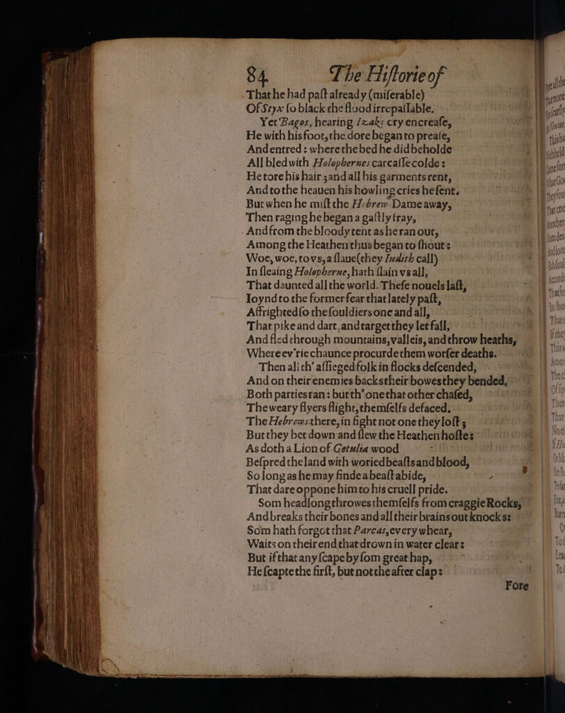 Thathe had paft already (miferable) — Of Styx fo black the flood irrepatlable, Yet Bagos, hearing /zak:s cry encreafe, He with hisfoot,the dore beganto preaie, Andentred : wherethebed he didbeholde All bledwith Ho/opherzes carcallecolde : He tore his hair ;and all his garments rent, And tothe heaven his howling cries he fent. But when he mift che H-4rew. Dame away, Then raging he began a galtly tray, . Andfrom the bloodytent asheran out, Among the Heathen thusbegan to fhout: Woe, woe, tovs,a flaue(they /zaith call) In fleaing Holepherne, hath flain vsall, That daunted all the world. Thefe nouels laft, Joyndto the former fear that lately paft, Affrighted(o thefouldiers one and all, That pike and dart ,andtargetthey let fall, Where ev’rie chaunce procurdethem worfer deaths. Then ali th’ afliezedfolk in flocks defcended, Both partiesran: but th’ onethat other chafed, Theweary flyers flight, chemfelfs defaced, The Hebrewsthere, in fight not onetheyloft ; But they bet down and (lew the Heathen hoftes ° As doth a Lion of -Getulia wood af Befpredtheland with woriedbeaftsand blood, So longas he may findeabealtabide, ; That dare oppone himco his cruell pride. Som hath forgot that Parcas,every whear, Waits on their end that drown in water clear: But if that any {cape by fom great hap, He fcaptethe firft, butnotcheafter claps Fore \ By renon (il y Nani 1B rhsba pithel net hat UO! fey fu wh a